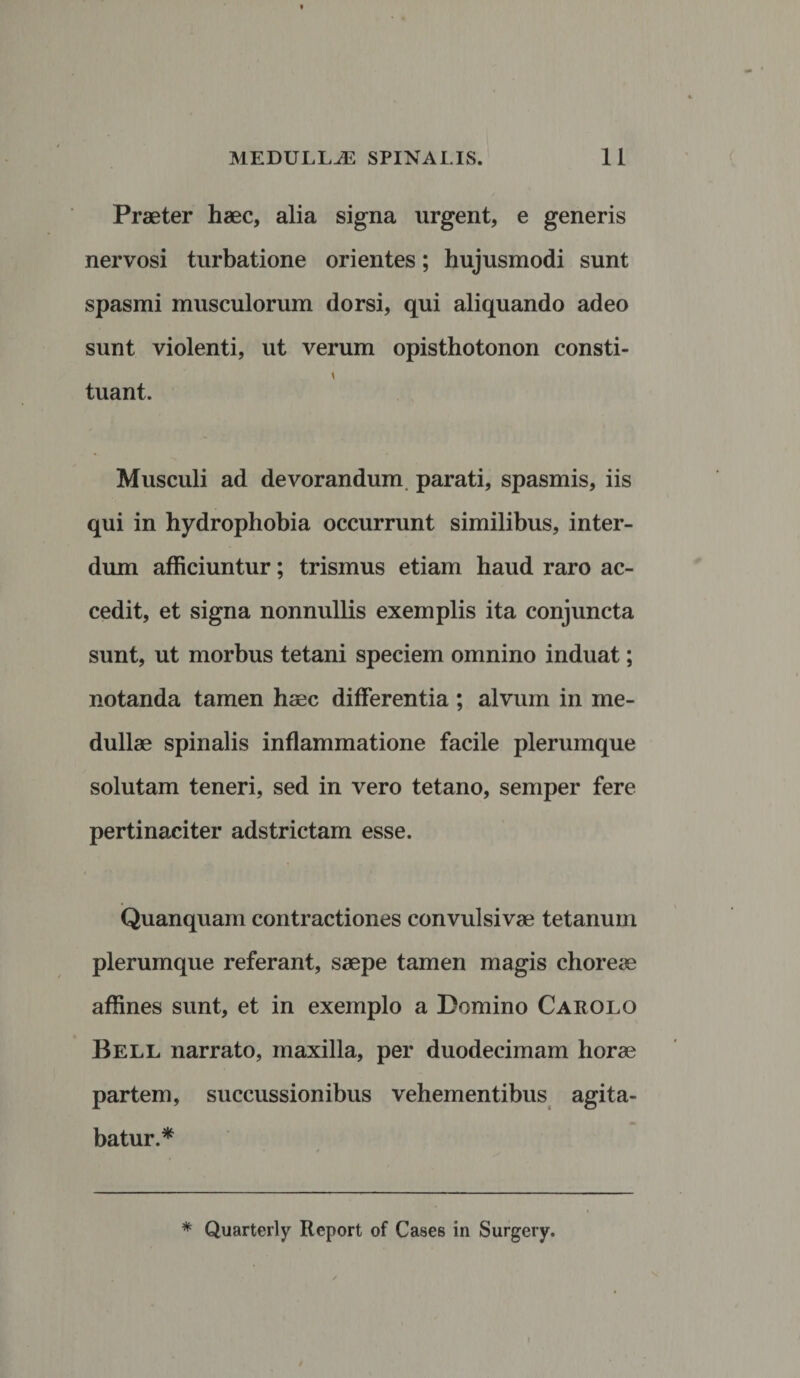 Praeter haec, alia signa urgent, e generis nervosi turbatione orientes; hujusmodi sunt spasmi musculorum dorsi, qui aliquando adeo sunt violenti, ut verum opisthotonon consti- t tuant. Musculi ad devorandum parati, spasmis, iis qui in hydrophobia occurrunt similibus, inter¬ dum afficiuntur; trismus etiam haud raro ac¬ cedit, et signa nonnullis exemplis ita conjuncta sunt, ut morbus tetani speciem omnino induat; notanda tamen haec differentia ; alvum in me¬ dullae spinalis inflammatione facile plerumque solutam teneri, sed in vero tetano, semper fere pertinaciter adstrictam esse. Quanquam contractiones convulsivae tetanum plerumque referant, saepe tamen magis choreae affines sunt, et in exemplo a Domino Carolo Bell narrato, maxilla, per duodecimam horae partem, succussionibus vehementibus agita¬ batur.* * Quarterly Rcport of Cases in Surgery.