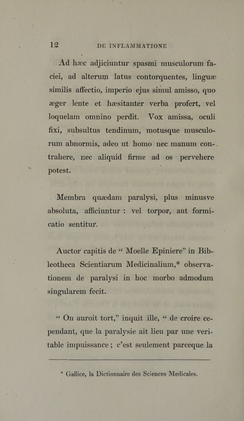 Ad haec adjiciuntur spasmi musculorum fa¬ ciei, ad alterum latus contorquentes, linguae similis affectio, imperio ejus simul amisso, quo aeger lente et haesitanter verba profert, vel loquelam omnino perdit. Vox amissa, oculi fixi, subsultus tendinum, motusque musculo¬ rum abnormis, adeo ut homo nec manum con-, trahere, nec aliquid firme ad os pervehere potest. Membra quaedam paralysi, plus minusve absoluta, afficiuntur : vel torpor, aut formi¬ catio sentitur. Auctor capitis de “ Moelle Epiniere” in Bib- leotheca Scientiarum Medicinalium,* observa¬ tionem de paralysi in hoc morbo admodum singularem fecit. “ On auroit tort,” inquit ille, “ de croire ce- pendant, que la paralysie ait lieu par une veri- i table impuissance ; c’est seulement parceque la * Gallice, la Dictionnaire des Sciences Medicales.