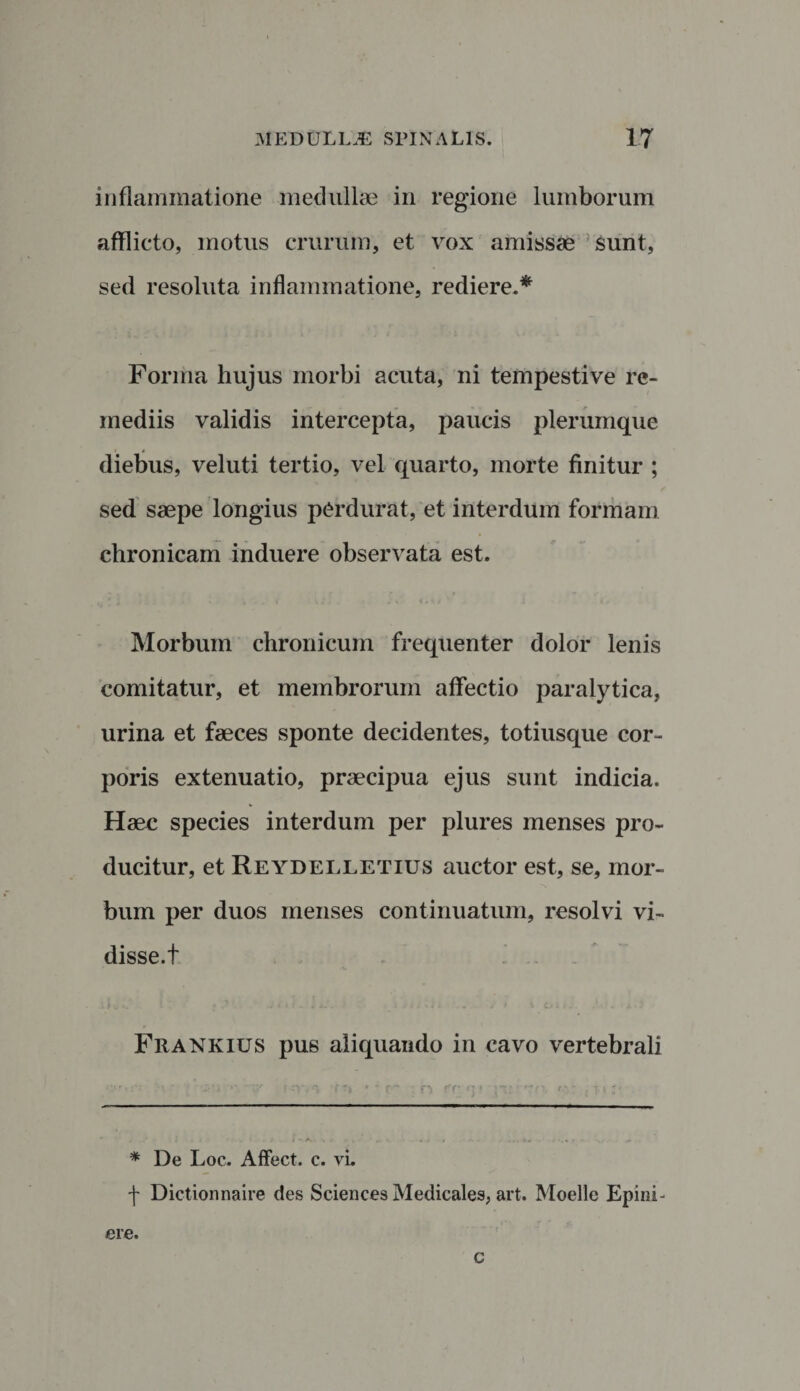 inflammatione medullae in regione lumborum afflicto, motus crurum, et vox amissae sunt, sed resoluta inflammatione, rediere.* Forma hujus morbi acuta, ni tempestive re¬ mediis validis intercepta, paucis plerumque diebus, veluti tertio, vel quarto, morte finitur ; sed saepe longius perdurat, et interdum formam chronicam induere observata est. Morbum chronicum frequenter dolor lenis comitatur, et membrorum affectio paralytica, urina et faeces sponte decidentes, totiusque cor¬ poris extenuatio, praecipua ejus sunt indicia. Haec species interdum per plures menses pro¬ ducitur, et Reydelletius auctor est, se, mor¬ bum per duos menses continuatum, resolvi vi¬ disse.t Frankius pus aliquando in cavo vertebrali * De Loc. Affect. c. vi. ■f Dictionnaire des Sciences Medicales, art. Moelle Epini- ere. c