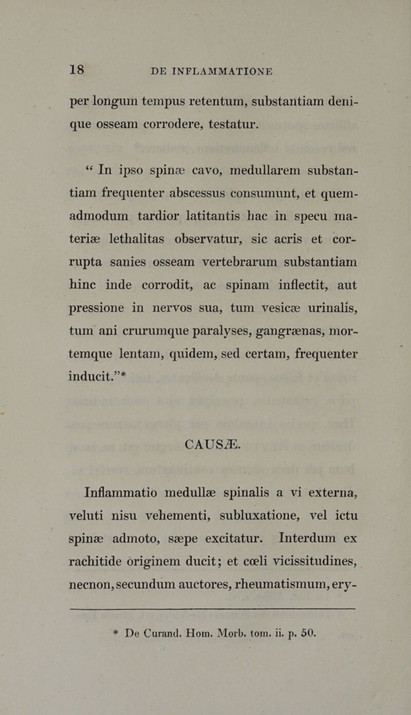 per longum tempus retentum, substantiam deni¬ que osseam corrodere, testatur. “ In ipso spinae cavo, medullarem substan¬ tiam frequenter abscessus consumunt, et quem¬ admodum tardior latitantis hac in specu ma¬ teriae lethalitas observatur, sic acris et cor¬ rupta sanies osseam vertebrarum substantiam hinc inde corrodit, ac spinam inflectit, aut pressione in nervos sua, tum vesicae urinalis, tum ani crurumque paralyses, gangraenas, mor¬ temque lentam, quidem, sed certam, frequenter inducit.”* CAUSiE. Inflammatio medullae spinalis a vi externa, veluti nisu vehementi, subluxatione, vel ictu spinae admoto, saepe excitatur. Interdum ex rachitide originem ducit; et coeli vicissitudines, necnon, secundum auctores, rheumatismum, ery-