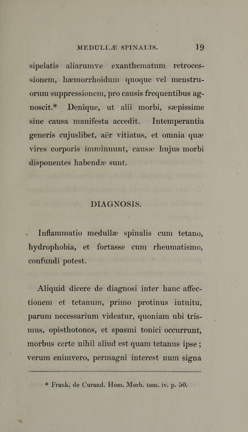 sipelatis aliarum ve exanthematum retroces¬ sionem, haemorrhoidum quoque vel menstru¬ orum suppressionem, pro causis frequentibus ag¬ noscit .* Denique, ut alii morbi, saepissime sine causa manifesta accedit. Intemperantia generis cujuslibet, aer vitiatus, et omnia quae vires corporis imminuunt, causae hujus morbi disponentes habendae sunt. DIAGNOSIS. Inflammatio medullae spinalis cum tetano, hydrophobia, et fortasse cum rheumatismo, confundi potest. Aliquid dicere de diagnosi inter hanc affec¬ tionem et tetanum, primo protinus intuitu, parum necessarium videatur, quoniam ubi tris- mus, opisthotonos, et spasmi tonici occurrunt, morbus certe nihil aliud est quam tetanus ipse ; verum enimvero, permagni interest num signa