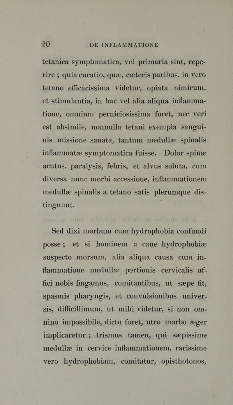 tetanica symptomatica, vel primaria sint, repe- rire ; quia curatio, quae, caeteris paribus, in vero tetano efficacissima videtur, opiata nimirum, et stimulantia, in hac vel alia aliqua inflamma¬ tione, omnium perniciosissima foret, nec veri est absimile, nonnulla tetani exempla sangui¬ nis missione sanata, tantum medullae spinalis inflammatae symptomatica fuisse. Dolor spinae acutus, paralysis, febris, et alvus soluta, cum diversa nunc morbi accessione, inflammationem medullae spinalis a tetano satis plerumque dis¬ tinguunt. . r4 j5*..* I ^ ; j 1 ' ;t|J J j 7 f r »f * Sed dixi morbum cum hydrophobia confundi posse ; et si hominem a cane hydrophobiae suspecto morsum, alia aliqua causa cum in¬ flammatione medullae portionis cervicalis af¬ fici nobis fingamus, comitantibus, ut saepe fit, spasmis pharyngis, et convulsionibus univer¬ sis, difficillimum, ut mihi videtur, si non om¬ nino impossibile, dictu foret, utro morbo aeger implicaretur ; trismus tamen, qui saepissime medullae in cervice inflammationem, rarissime vero hydrophobiam, comitatur, opisthotonos, /