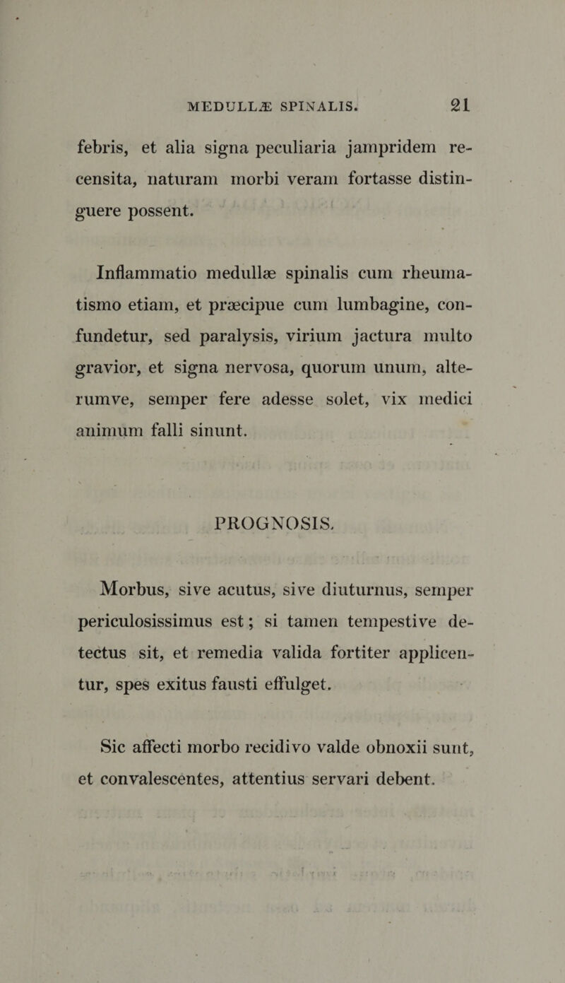 febris, et alia signa peculiaria jampridem re¬ censita, naturam morbi veram fortasse distin¬ guere possent. Inflammatio medullae spinalis cum rheuma¬ tismo etiam, et praecipue cum lumbagine, con¬ fundetur, sed paralysis, virium jactura multo gravior, et signa nervosa, quorum unum, alte- rumve, semper fere adesse solet, vix medici animum falli sinunt. PROGNOSIS. Morbus, sive acutus, sive diuturnus, semper periculosissimus est; si tamen tempestive de¬ tectus sit, et remedia valida fortiter applicen¬ tur, spes exitus fausti effulget. Sic affecti morbo recidivo valde obnoxii sunt, et convalescentes, attentius servari debent.