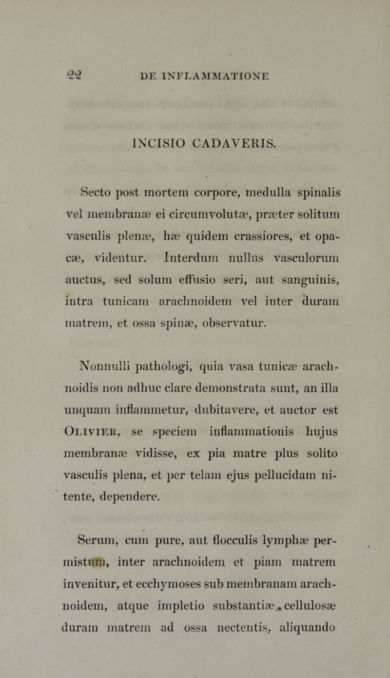 INCISIO CADAVERIS. Secto post mortem corpore, medulla spinalis vel membranae ei circumvolutae, praeter solitum vasculis plenae, hae quidem crassiores, et opa¬ cae, videntur. Interdum nullus vasculorum auctus, sed solum effusio seri, aut sanguinis, intra tunicam arachnoidem vel inter duram matrem, et ossa spinae, observatur. Nonnulli pathologi, quia vasa tunicae arach- noidis non adhuc clare demonstrata sunt, an illa unquam inflammetur, dubitavere, et auctor est Olivier, se speciem inflammationis liujus membranae vidisse, ex pia matre plus solito vasculis plena, et per telam ejus pellucidam ni¬ tente, dependere. Serum, cum pure, aut flocculis lymphae per¬ mistum, inter arachnoidem et piam matrem invenitur, et ecchymoses sub membranam arach¬ noidem, atque impletio substantiae,, cellulosae duram matrem ad ossa nectentis, aliquando