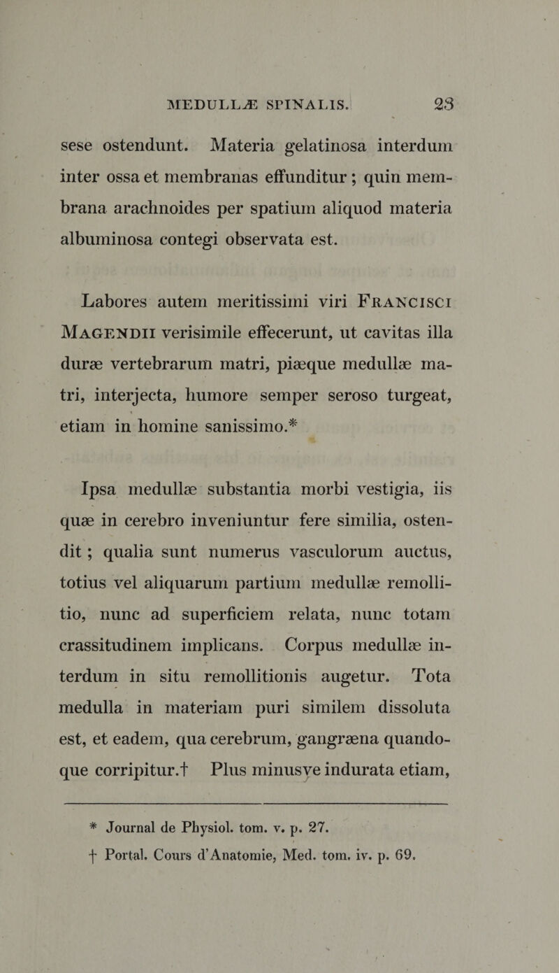 sese ostendunt. Materia gelatinosa interdum inter ossa et membranas effunditur ; quin mem¬ brana arachnoides per spatium aliquod materia albuminosa contegi observata est. Labores autem meritissimi viri Franci sci Magendii verisimile effecerunt, ut cavitas illa durae vertebrarum matri, piaeque medullae ma¬ tri, interjecta, humore semper seroso turgeat, * etiam in homine sanissimo.* Ipsa medullae substantia morbi vestigia, iis quae in cerebro inveniuntur fere similia, osten¬ dit ; qualia sunt numerus vasculorum auctus, totius vel aliquarum partium medullae remolli- tio, nunc ad superficiem relata, nunc totam crassitudinem implicans. Corpus medullae in¬ terdum in situ remollitionis augetur. Tota medulla in materiam puri similem dissoluta est, et eadem, qua cerebrum, gangraena quando¬ que corripitur.! Plus minusye indurata etiam, * Journal de Physiol. tom. v. p. 27. ! Portal. Cours cfAnatomie, Med. tom. iv. p. 69.