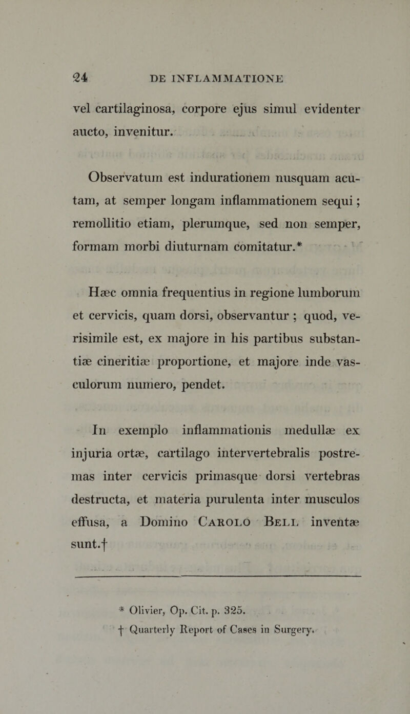 vel cartilaginosa, corpore ejus simul evidenter aucto, invenitur. Observatum est indurationem nusquam acu¬ tam, at semper longam inflammationem sequi; remollitio etiam, plerumque, sed non semper, formam morbi diuturnam comitatur.* Haec omnia frequentius in regione lumborum et cervicis, quam dorsi, observantur ; quod, ve¬ risimile est, ex majore in his partibus substan¬ tiae cineritiae proportione, et majore inde vas¬ culorum numero, pendet. In exemplo inflammationis medullae ex injuria ortae, cartilago intervertebralis postre¬ mas inter cervicis primasque dorsi vertebras destructa, et materia purulenta inter musculos effusa, a Domino Carolo Bell inventae sunt.f '* Oli vier, Op. Cit. p. 325. •f Quarterly Report of Cases in Surgery.
