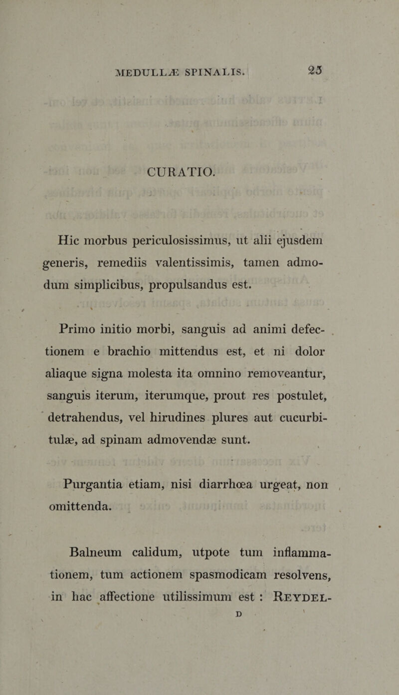 CURATIO. Hic morbus periculosissimus, ut alii ejusdem generis, i*emediis valentissimis, tamen admo¬ dum simplicibus, propulsandus est. Primo initio morbi, sanguis ad animi defec¬ tionem e brachio mittendus est, et ni dolor aliaque signa molesta ita omnino removeantur, • “ i» sanguis iterum, iterumque, prout res postulet, detrahendus, vel hirudines plures aut cucurbi¬ tulae, ad spinam admovendae sunt. Purgantia etiam, nisi diarrhoea urgeat, non omittenda. Balneum calidum, utpote tum inflamma¬ tionem, tum actionem spasmodicam resolvens, in hac affectione utilissimum est : Reydel- * ■ D