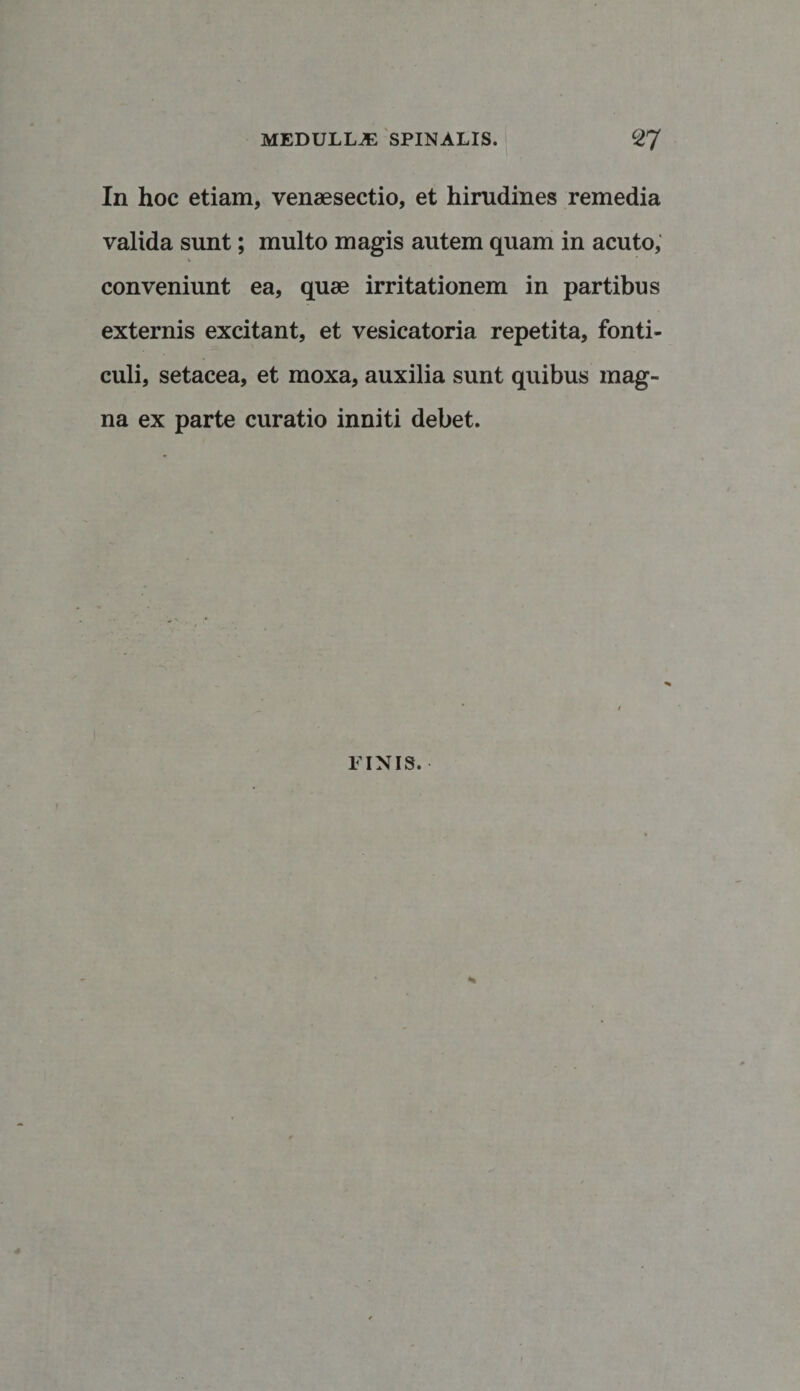 In hoc etiam, vensesectio, et hirudines remedia valida sunt; multo magis autem quam in acuto, conveniunt ea, quae irritationem in partibus externis excitant, et vesicatoria repetita, fonti¬ culi, setacea, et moxa, auxilia sunt quibus mag¬ na ex parte curatio inniti debet. LINIS.