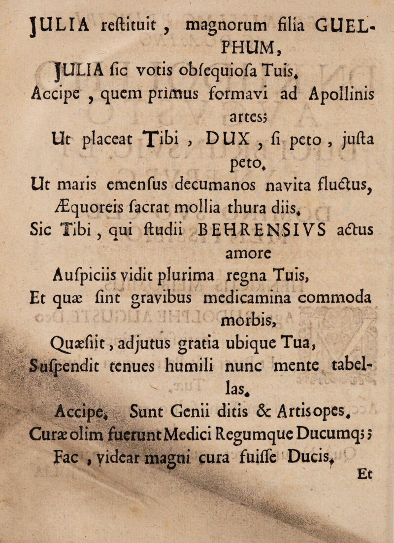 JULIA reftituit , magnorum filia GUEL- • !'|:E .-| PHUM, JULIA fic votis obfequiofa Tuis* Accipe , quem primus formavi ad Apollinis artes? Ut placeat Tibi , DUX , fi peto , jufta peto* Ut maris emenfus decumanos navita fludtus, iLquoreis facrat mollia thura diis* Sic Tibi, qui ftudii BEHRENSIVS a&us / i. amore Aufpiciis vidit plurima regna Tuis, Et quae fint gravibus medicamina commoda morbis, >r • v *-• v ;>• m- • ■ frfyh <** S ti Quaefiit, adjutus gratia ubique Tua, Sufpendit tenues humili nunc mente tabel¬ la' ■ laS* Accipe* Sunt Genii ditis & Artis opes. Curae olim fucruntMedici Regumque Ducumq? 5 Eae , yidear magni cura fuiffe Ducis* Et