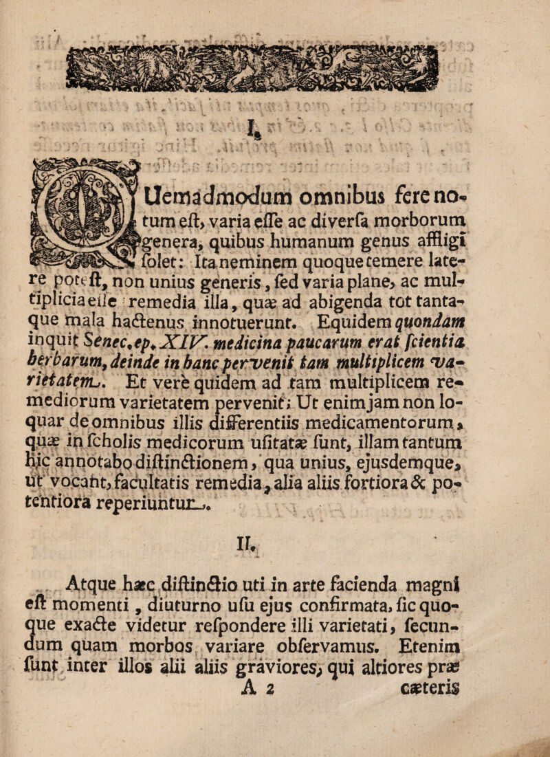 ? I. Uemadmodutn omnibus fere no¬ tum eft> varia effe ac diverfa morborum ‘genera, quibus humanum genus affligi folet: Ita neminem quoque temere late¬ re pouft, non unius generis, ied varia plane? ac mul¬ tiplicia etie remedia illa, qua: ad abigenda tot tanta¬ que mala hadtenus innotuerunt. Equidem quondam inquit Senec.ep.XIV. medicina paucarum erat fcientia berbarum, deinde in banc pervenit tam multiplicem va¬ rietatem-,, Et vere quidem ad tam multiplicem re¬ mediorum varietatem pervenit; Ut enimjamnon lo¬ quar de omnibus illis differentiis medicamentorum» ir. ,. Atque hasc diftin<ftic uti in arte facienda magni eft momenti, diuturno ufu ejus confirmata, fic quo- 3ue exa&e videtur refpondere illi varietati, fecun- um quam morbos variare obfervamus. Etenim funt inter illos alii aliis graviores; qui altiores pras
