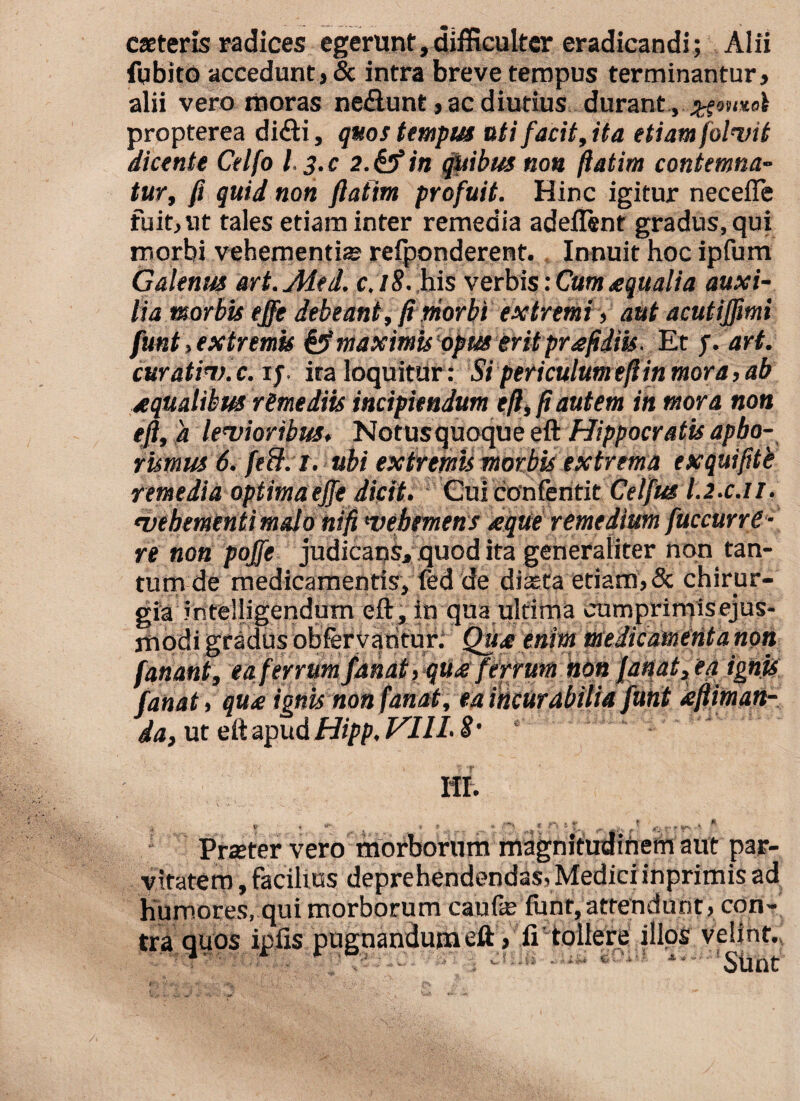 caeteris radices egerunt,difficulter eradicandi; Alii fqbito accedunt, & intra breve tempus terminantur, alii vero moras nefiunt, ac diutius durant, propterea difli, quos tempus uti facit,it a etiam(oluit dicente Celfo l. 3.C 2.& in quibus non fiatim contemna¬ tur, fi quid non ftatim profuit. Hinc igitur neceffe fuit,ut tales etiam inter remedia adeilent gradus, qui morbi vehementis reiponderent. Innuit hoc ipfum Galenus art.Med.. c.18. his verbis: Cum aqualia auxi¬ lia morbis ejfe debeant, fi morbi extremi, aut acutijfmi funt, extremis & maximis opus erit prafidiis. Et f. art. curatity.c. if ita loquitur: Si periculum e fi in mora, ab aqualibus remediis incipiendum e fi, fi autem in mora non efi, a levioribus, Notusquoque eft Hippocratis apbo- rismus 6. feB.i. ubi extremis morbis extrema exquifite remedia optimaejfe dicit. Cuiconfentit Celfus I.2.C.11. vehementi malo nifi vehemens reque remedium fuccurrt- re non pojfe judicans, quod ita generaliter non tan¬ tum de medicamentis, fed de diaeta etiam, & chirur¬ gia intelligendum eft, in qua ultima cumprimisejus- jriodi gradus obfervaritur. Qure enim me dic ament a non fanant, ea ferrum fanat ,qureferrum non fanat, ea ignis fanat, qun ignis non fanat, ea incurabilia funt refiiman- da, ut e It apud Hipp. VIII. 8’ ‘ HI. y 7 «( ^19^ ^ » V f t ^ fi. Praeter vero morborum magnitudifiem aut par¬ vitatem , facilius deprehendendas, Mediciinprimis ad humores, qui morborum caufe funt,attendunt, con¬ tra quos ipfis pugnandum eft, ii tollere illos velint., ; • * >U1 *• Sunt