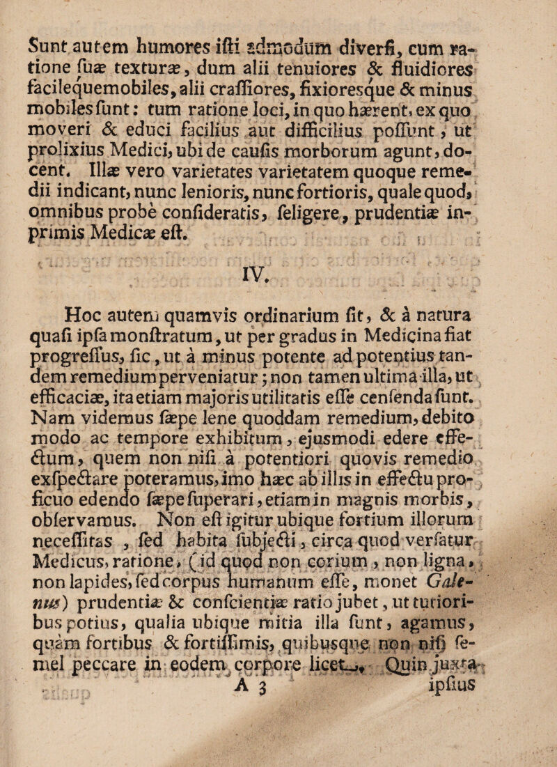 Sunt autem humores ifti «drnodum diverfi, cum ra¬ tione fu* textura;, dum alii tenuiores & fluidiores faciIequemobiIes,aIii crafliores, fixioresque <Sc minus mobiles funt: tum ratione loci, in quo haerent, ex quo moveri & educi facilius aut difficilius pofllmt, ut prolixius Medici, ubi de caufis morborum agunt, do¬ cent. Illas vero varietates varietatem quoque reme¬ dii indicant, nunc lenioris, nunc fortioris, quale quod, omnibus probe confideratis, feligere, prudentias in- primis Medicae eft. IV. „ . . . ■U’ ' L..V» Hoc autem quamvis ordinarium fit, & a natura quafi ipla monftratum, ut per gradus in Medicina fiat progrefius, fic,ut a minus potente ad potentius tan¬ dem remediumperveniatur; non tamen ultima illa, ut efficaciae, ita etiam majoris utilitatis e fle cenrendafimt. Nam videmus fepe lene quoddam remedium, debito modo ac tempore exhibitum, ejusmodi edere effe- diura, quem non nili a porentiori quovis remedio exfpeftare poteramus, imo hasc ab illis in effediu pro¬ ficuo edendo faspe fuperari,etiamin magnis morbis, oblervamus. Non eft igitur ubique fortium illorum neceffitas , fed habita lubje&i, circa quod verfatur Medicus, ratione, (id quod non corium , non ligna» non lapides, fed corpus humanum efle, monet Gale¬ nus) prudentia: & confciendse ratio jubet, ut tutiori¬ bus potius, qualia ubique rriitia illa funt, agamus, quam fortibus & fortilfimis, quibusque non nifj fe- mel peccare in eodem corpore licet_,. Quin juxr%