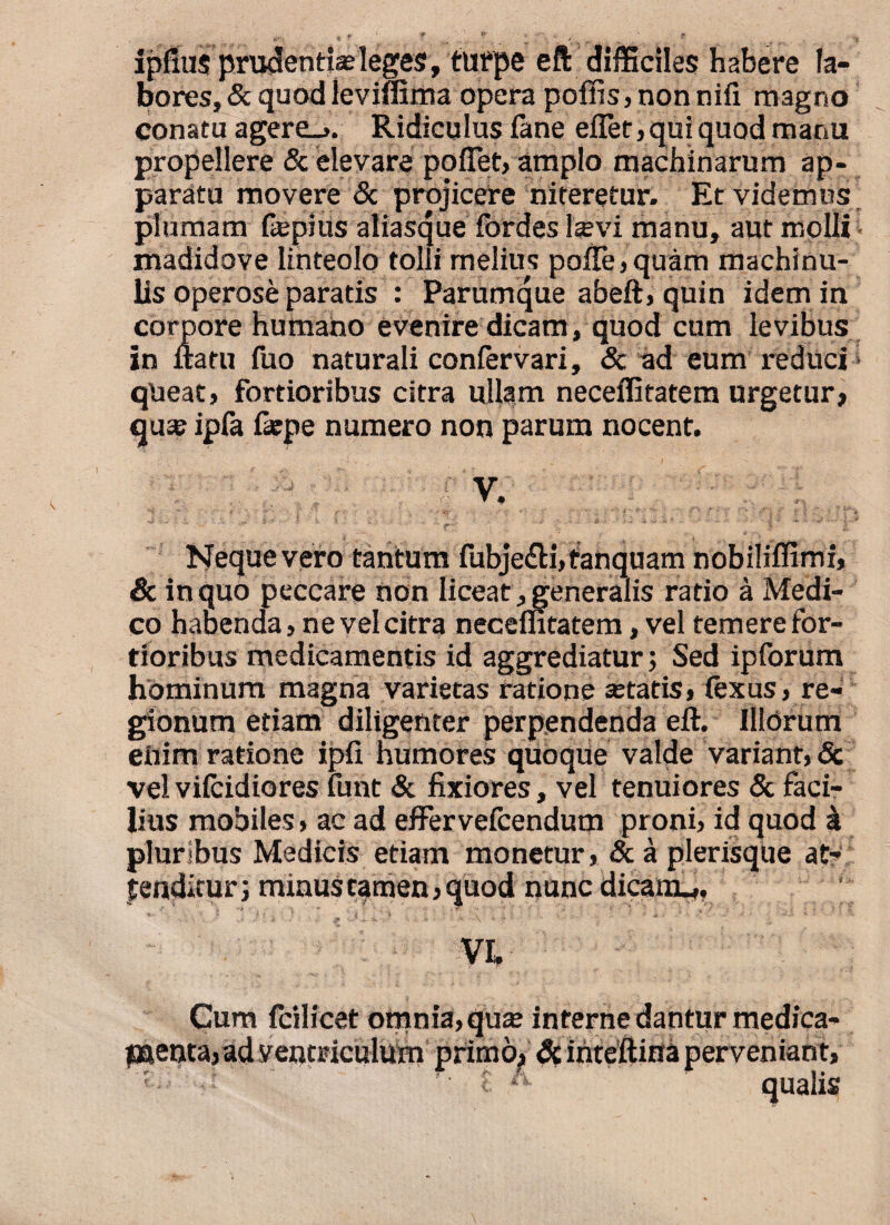 ipfius prudentias leges, turpe eft difficiles habere la¬ bores, & quod leviffima opera poffis,nonnifi magno conatu agere_>. Ridiculus fane effer, qui quod manu propellere & elevare poffet, amplo machinarum ap¬ paratu movere & projicere niteretur. Et videmus plumam liepius aliasque fordes laevi manu, aut molli madidove linteolo tolli melius polle,quam machina¬ lis operose paratis : Parumque abeft, quin idem in corpore humatio evenire dicam, quod cum levibus in flatu fuo naturali confervari, Sc ad eum reduci queat, fortioribus citra ullam neceflitatem urgetur» quae ipfa fatpe numero non parum nocent. V. Neque vero tantum fubje£H,fanquam nobililfimi, & in quo peccare non liceat, generalis ratio a Medi¬ co habenda, ne vel citra necemtatem, vel temere for¬ tioribus medicamentis id aggrediatur; Sed ipforum hominum magna varietas ratione aetatis, fexus, re¬ gionum etiam diligenter perpendenda eft. Illorum enim ratione ipfi humores quoque valde variant, & velvilcidiores funt & fixiores, vel tenuiores Sc faci¬ lius mobiles > ac ad eflfervefcendum proni, id quod a pluribus Medicis etiam monetur, & a plerisque at¬ tenditur; minus tamen, quod nunc dicanu, VI. Cum fcilicet omnia,quae inferne dantur medica- jaenta,ad ventriculum primo> Sc inteflina perveniant,