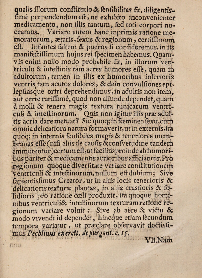 qualis illorum conftitutio & fenfibilitas fit, diligentis- fime perpendendum eft, ne exhibito inconvenienter medicamento, non illis tantum, fed toti corpori no¬ ceamus. Variare autem hanc inprimis ratione me¬ moratorum, aetatis, lexus & regionum , certiffimurft eft. Infantes laltem & pueros fi confideremus, in i& manifeftiflimum hujus rei fpecimen habemus. Quam¬ vis enim nullo modo probabile fit, in illorum ven¬ triculo & iuteftinis tam acres humores efie, quam ih adultorum, tamen in illis ex humoribus inferioris ventris tam acutos dolores, Scdein convulfionesepi- lepfiasque oriri deprehendimus,in adultis non item, aut certe rariffime, quod non aliunde dependet, quam a molli & tenera magis textura tunicarum ventri¬ culi Sc inteftinorum. Quis non igitur illis prae adul¬ tis acria dare metuat? Sic quoq; in foemineo fexu,cum omnia delicatiora natura formaverit,ut in externis,ita quoq; in internis fenfibiles magis Sc teneriores mem¬ branas efle(nifi aliis de caulis&confvetudine tandem immutentur)certumeft,utfaciliu$proindeabhurnofi- bus pariter &medicamentisacrioribusafficianrnr.Pro regionum quoque diverlitate variare conftitutionem ventriculi & inteftinorum, nullum eft dubium; Sive fapientisfimus Creator, ut in aliis locis tenerioris Sc delicatioris texturae plantas , in aliis crasfioris & fh- lidioris pro ratione coeli produxit, ita quoque homi¬ nibus ventricuii& inteftinorum texturam ratione re¬ gionum variare voluit : Sive ab aere Sc vidtu 8c modo vivendi id dependet, hincque etiam fecundum tempora variatur, ut praedare obfervavit doftisfi- hius Phblim exercit. depurgant, c. ij. Vil.Nam