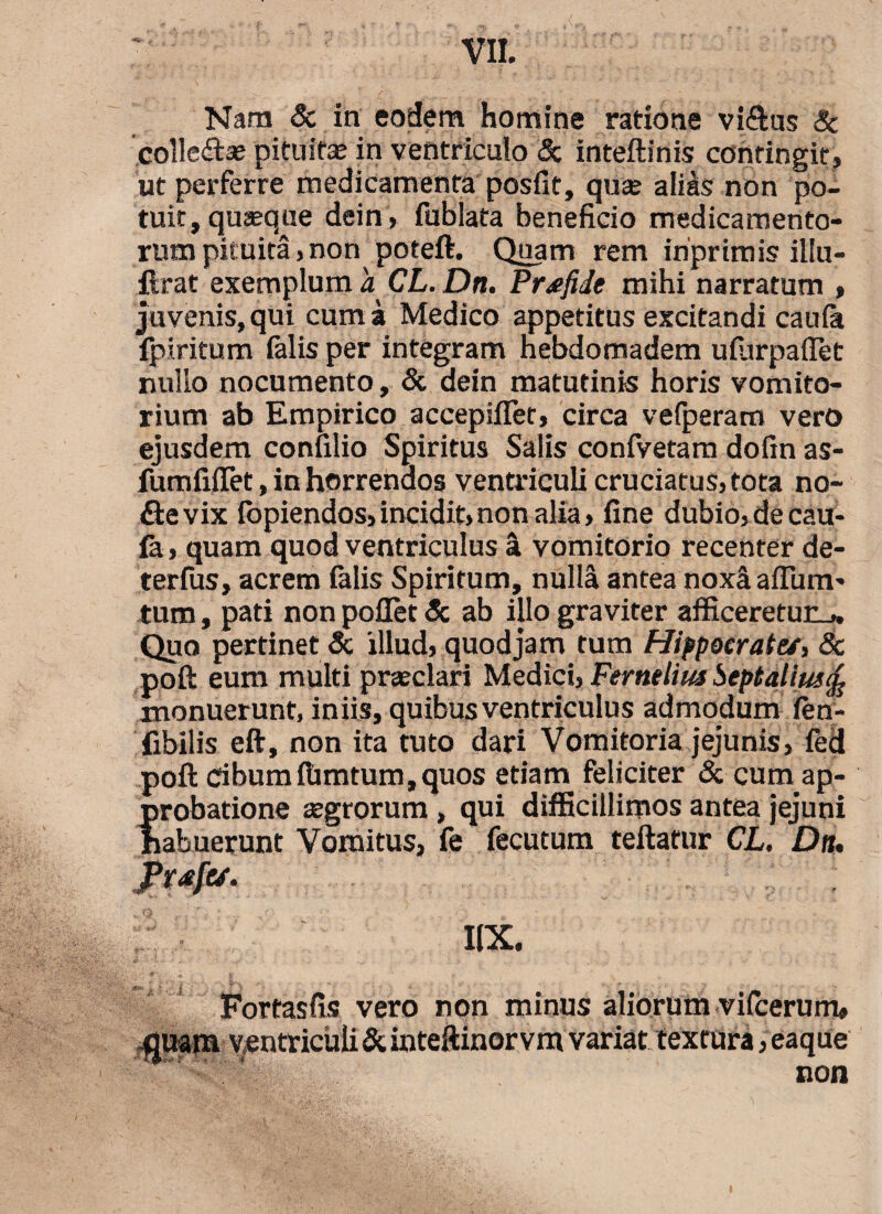 *5£- Nam & in eodem homine ratione vi&us 8c colle&se pituitae in ventriculo & inteftinis contingit, ut perferre medicamenta posfit, qua; alias non po¬ tuit, quseque dein, fublata beneficio medicamento¬ rum pituita, non poteft. Quam rem inprimis illu- ftrat exemplum d CL. Dn. Pr^fide mihi narratum , juvenis, qui cum a Medico appetitus excitandi caufe lpiritum felis per integram nebdomadem ufurpaffet nullo nocumento, & dein matutinis horis vomito¬ rium ab Empirico accepifler, circa vefperam vero ejusdem confilio Spiritus Salis confvetam dofin as- fumfiffet, in horrendos ventriculicruciatus,tota no- ftevix iopiendos,incidit,non alia, fine dubio,decau- fa, quam quod ventriculus a vomitorio recenter de- terfus, acrem falis Spiritum, nulla antea noxaaffum- tum, pati non pollet <5c ab illo graviter afficeretur^. Quo pertinet & illud, quod jam tum Hippocrate/, Sc poft eum multi praeclari Medici, Fernelius beptalius^ monuerunt, iniis, quibus ventriculus admodum fen- fibilis eft, non ita tuto dari Vomitoria jejunis, fed poft dbumfiimtum,quos etiam feliciter & cuna ap¬ probatione aegrorum > qui difficillimos antea jejuni habuerunt Vomitus, fe fecutum teftatur CL. Da. I1X. Fortasfis vero non minus aliorum vifcerum, fluam ventriculi & inteftinorvm variat textura, eaque non