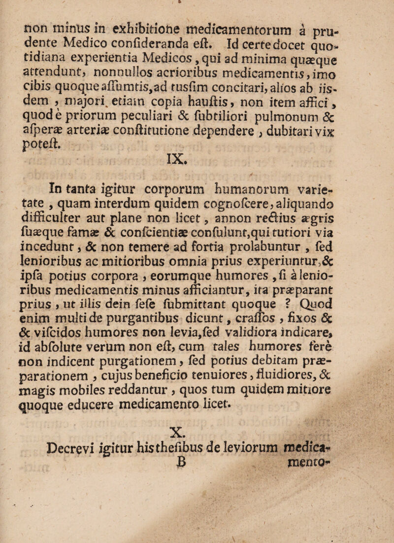 non minus in exhibitione medicamentorum a pru- dente Medico confideranda eft. Id certe docet quo¬ tidiana experientia Medicos, qui ad minima quasque attendunt, nonnullos acrioribus medicamentis,imo cibis quoque adiuntis,ad tusfim concitari, alios ab iis¬ dem , majori, etiam copia hauftis, non item affici, quod e priorum peculiari & fubriliori pulmonum & a (peras arterias conftitutione dependere , dubitari vix poteft. IX. VP - . ; . S . In tanta igitur corporum humanorum varie¬ tate , quam interdum quidem cognofcere, aliquando difficulter aut plane non licet, annon re&ius asgris fuasque famas & coniciendae confulunr,qui tutiori via incedunt, & non temere ad fortia prolabuntur , fed lenioribus ac mitioribus omnia prius experiuntur>& ipfa podus corpora , eorumque humores ,fi a lenio¬ ribus medicamentis minus afficiantur, ita prasparant prius , ut illis dein fefe (ubmittant quoque ? Quod enim multi de purgantibus dicunt, crauos , fixos & & vifeidos humores non levia,fed validiora indicare» id abfolute verum non eft, cum tales humores tere non indicent purgationem, fed potius debitam pras- parationem , cujus beneficio tenuiores, fluidiores, & magis mobiles reddantur , quos tum quidem mitiore quoque educere medicamento licet. X. Decrevi igitur his thefibus de leviorum medica* JB mento- i / it ‘ -T ( 'r ' • a £ \ I