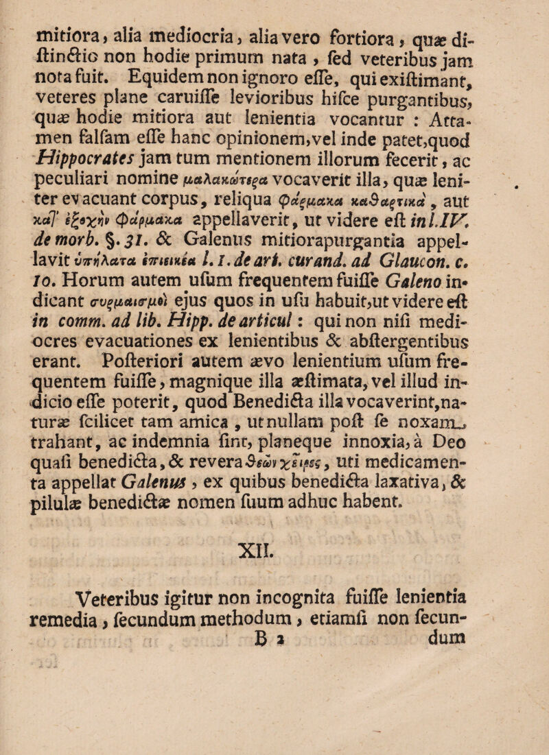 mitiora, alia mediocria, alia vero fortiora, qusedi- ftin&io non hodie primum nata , fed veteribus jam nota fuit. Equidem non ignoro efle, qui exiftimant, veteres plane caruifle levioribus hifce purgantibus, quaa hodie mitiora aut lenientia vocantur : Atta¬ men ialfam efle hanc opinionem,vel inde patet,quod Hippocrates jam tum mentionem illorum fecerit, ac peculiari nomine vocaverit illa, quse leni¬ ter evacuant corpus, reliqua <pden*v.ct Ket&aquxce, aut *«7’ (pdpiictxet appellaverit, ut videre eft in l.IV. de tnorb. §. 31. & Galenus mitiorapurgantla appel¬ lavit i/5njA«T<* immiti Li.de ari. cur and. ad Glaucon. c. 10. Horum autem ufum frequentem fuifle Galeno in¬ dicant a-v^aiirixi) ejus quos in ufu habuit,ut videre eft in comtn. ad lib. Hipp. de articul: qui non nili medi¬ ocres evacuationes ex lenientibus 8c abftergentibus erant. Pofteriori autem asvo lenientium ufum fre¬ quentem fuifle, magnique illa aeftimata, vel illud in¬ dicio efle poterit, quod Benedi&a illa vocaverint,na¬ turae fcilicet tam amica , ut nullam poft le noxam., trahant, ac indemnia fint, planeque innoxia,a Deo quali benedidia, & revera uti medicamen¬ ta appellat Galenus , ex quibus benedi&a laxativa, & pilula: benedi&a: nomen fuum adhuc habent. XII. Veteribus igitur non incognita fuifle lenientia remedia, fecundum methodum, etiamli non fecun-