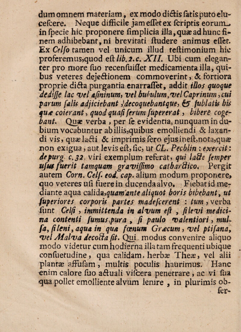 dum omnem materiam, ex modo didis fatis puto elu- cefcere. Neque difficile jam efletex fcriptis eorum_, infpecie hic proponere fimplicia illa, quas ad hunc fi¬ nem adhibebant, ni brevitati ftudere animus eflet. Ex Celfo tamen vel unicum illud teftimonium hic proferemus,quod eftlib.2.c. XII. Ubi cum elegan¬ ter pro more fuo recenfuiflet medicamenta illa, qui¬ bus veteres dejefHonem commoverint, & fortiora proprie difta purgantia enarraflet, addit illos quoque dedijje lac vel afminum, vel bubulum ,vel Caprinum, cui parum falis adjiciebant ,‘decoquebantque, & fublatis bis jU£ coierant, quod quafi ferum fupererat, bibere coge¬ bant. Quae verba , per fe evidentia» nunquam in du¬ bium vocabuntur ab illis,quibus emolliendi & laxan¬ di vis, quaela&i & imprimis Iero ejusineft,nota,quae non exigua, aut levis eft, fic, ut CL. Pecblin : exercit: depurg c,32, viri exemplum referat, qui lade femper ujus fuerit tamquam graviffimo catbarStico. Pergit autem Corn. Celf eod. cap. alium modum proponere* 3uo veteres ufi fuere in ducendaalvo. Fiebat id me- iante aqua calida,quamdntealiquot boris bibebant, ut fuperiores corporis partes madefcerent : tum, verba funt Celfi , immittenda in alvum efl , fi levi medici¬ na contenti fumus,pura , fi paulo valentiari, mul- fa, fi leni, aqua in qua foenum Graecum, vel ptifana, vel Afalva decofta fit. Qui modus convenire aliquo modo videtur cum hodierna illa tam frequenti ubique confuetudine, qua calidam» herbae Theis, vel alii piante affufam, multis poculis haurimus. Hanc enim calore fuo aftuali vilcera penetrare , ac vi fua qua pollet emolliente alvum lenire , in plurimis ob- * fer-