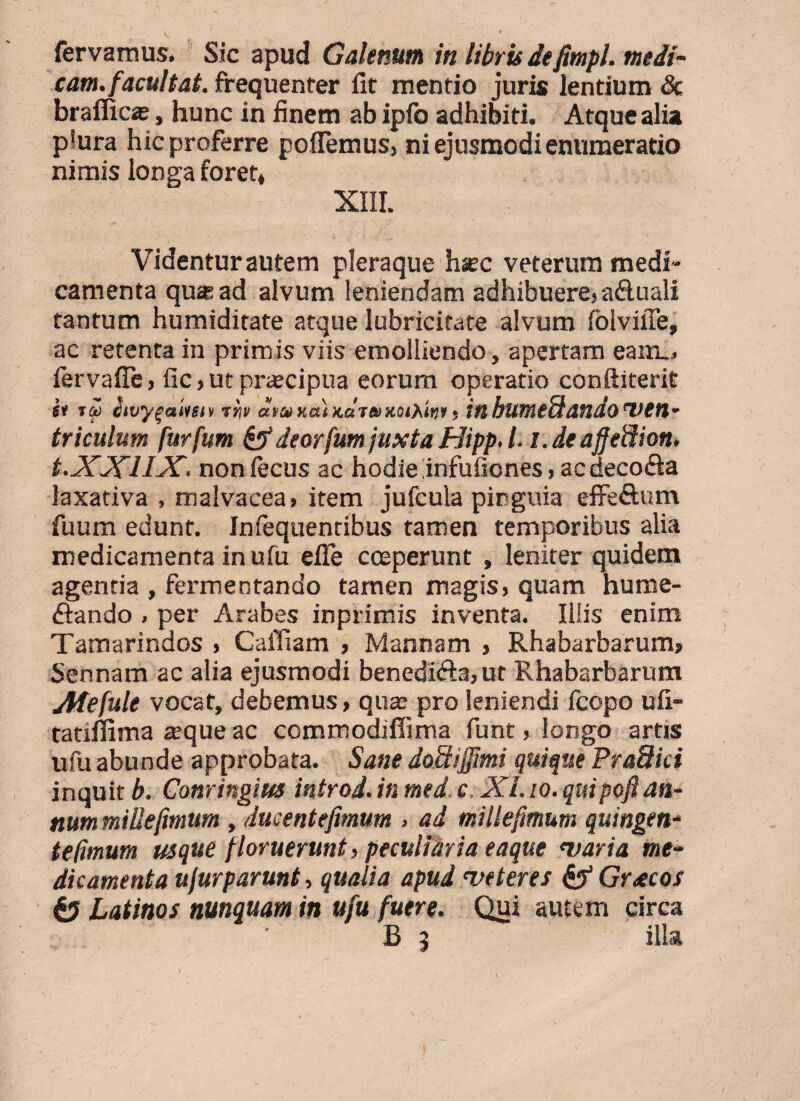 fervamus. Sic apud Galenum in libris defimpi. medi¬ cam, facultat. frequenter iit mentio juris lentium Sc braffic*, hunc in finem ab ipfo adhibiti. Atque alia p'ura hic proferre poiTemus, ni ejusmodi enumeratio nimis longa foret» XIII. Videntur autem pleraque hsec veterum medi¬ camenta qua ad alvum leniendam adhibuere) aftuali tantum humiditate atque Iubricitate alvum folviffe, ac retenta in primis viis emolliendo, apertam eam_» iervaiTe, fic} ut praecipua eorum operatio conftiterit fi ta Swyqatmi tiiii a tat nat KaJtDtQtPmi; tfl butneuatldo 'VCn- triculum furfum &deorfumjuxta Htpp. l.i.deaffeffion. t.XXUX. noniecus ac hodie infuiiones, acdeco&a laxativa , malvacea» item jufcula pinguia effefium fuum edunt. Infequentibus tamen temporibus alia medicamenta in ufu elle coeperunt , leniter quidem agentia , fermentando tamen magis> quam hume- fiando . per Arabes inprimis inventa. Iliis enim Tamarindos , Galliam , Mannam , Rhabarbarum» Sennam ac alia ejusmodi benedi<fta>ut Rhabarbarum Afefule vocat, debemus, quas pro leniendi fcopo uii- tatiflima aeque ac commodiffima funt, longo artis ufu abunde approbata. Sane doSiffimi quique Pradici inquit b. Conringius introd. in med. c. XI. io. quipofian¬ num millejimum, ducentefimum > ad millefimum quingen* te fimum usque floruerunt, peculiaria eaque <varia me¬ dicamenta ufurparunt, qualia apud <veteres & Gr<ecos & Latinos nunquam in ufu fuere. Qui autem circa B 9 illa