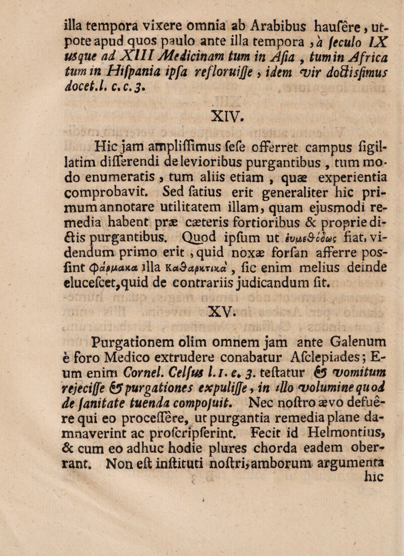 illa tempora vixere omnia ab Arabibus haufere > ut- pote apud quos paulo ante illa tempora , a feculo IX usque ad XIII Medicinam tum in Afia , tum in Africa tum in Htfpania ipfa refloruijje > idem vir dodisfmus docet.I. c.c.3. XIV. .. . , , - . • ' 1 Hic jam ampliffimus fefe offerret campus figil- latim differendi de levioribus purgantibus , tum mo¬ do enumeratis > tum aliis etiam , quse experientia comprobavit. Sed latius erit generaliter hic pri¬ mum annotare utilitatem illam > quam ejusmodi re¬ media habent prae casteris fortioribus & proprie di- ftis purgantibus. Quod ipfum ut ivut&tiut fiat, vi¬ dendum primo erit , quid nox® forfan afferre pos- fint fila RaSapurud , fic enim melius deinde elucefcet,quid de eontrariis judicandum fit. XV. Purgationem olim omnem jam ante Galenum e Foro Medico extrudere conabatur Afclepiades; E- um enim Cornei Celfus /./. e. 3. teftatur $5 vomitum rejeci/fe & purgationes expulijjet in illo volumine quod de fanitate tuenda compojuit. Nec noftro avo defue¬ re qui eo proceffere, ut purgantia remedia plane da¬ mnaverint ac profcripferint. Fecit id Helmontius, Sc cum eo adhuc hodie plures chorda eadem ober¬ rant. Non eft inftituti noftrb amborum argumenta