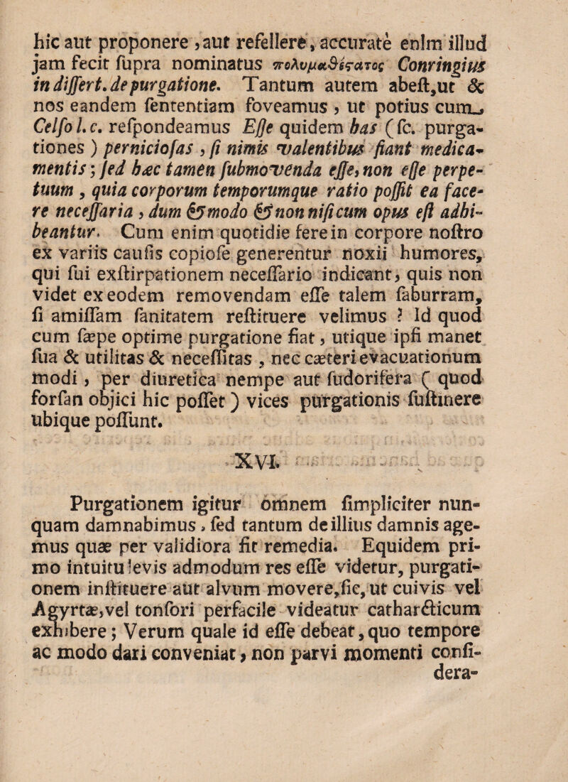 hic aut proponere ,aut refellere, accurate enim illud jam fecit fupra nominatus vrt\vft*8$rctT0( Conringius in dijjert.depurgatione. Tantum autem abeft,ut & nos eandem fenrentiam foveamus , ut potius eunt, Celfol.c. refpondeamus Ejje quidem has (fc. purga¬ tiones ) perniciofas , fi nimis valentibus fiant medica¬ mentis ; Jed b<ec tamen fubmovenda ejje, non e(Je perpe¬ tuum , quia corporum temporumque ratio pojfit ea face¬ re neceffaria, dum &modo &non ni fi cum opus eft adhi¬ beantur. Cum enim quotidie fere in corpore noftro ex variis caufis copiofe generentur noxii humores, qui fui exftirpationem neceflario indicant, quis non videt ex eodem removendam efle talem faburram, fi amiflam fanitatem reftituere velimus ? Id quod cum fiepe optime purgatione fiat, utique ipfi manet fua & utilitas & neceffitas , nec caeterievacuationum modi, per diuretica nempe aut fudorifera ( quod forfan objici hic poflet) vices purgationis fuftinere ubique poiTunt. ■ X,V'I. Purgationem igitur omnem fimplicifer nun¬ quam damnabimus»fed tantum de illius damnis age¬ mus quae per validiora fit remedia. Equidem pri¬ mo intuitu levis admodum res efle videtur, purgati¬ onem inliituere aut alvum movere,fie, ut cuivis vel Agyrta?,vel tonfori perfacile videatur catharflicum exhibere; Verum quale id efle debeat, quo tempore ac modo dari conveniat, non parvi momenti confi- dera-