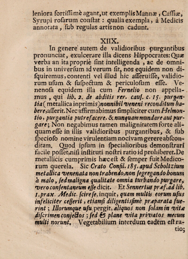 leniora fortiflim&agant,ut exemplisMannas , Cafflaj, Syrupi rofarum conflat: qualia exempla, a Medicis annofata , fub regulas artis non cadunt. XIIX. In genere' autem de validioribus purgantibus pronunciat, exulcerare illa dicens Hippocrates: Quae verba an ita proprie ilnt intelligenda , ac de omni¬ bus in univerfum id verum lit, nos equidem non di- fquiremusj contenti vel illud hic afferuiile, validio¬ rum ufum & fufpe&um & periculofum efle. Ve- nenofa equidem illa cum Fernelio non appella-. mus , qui lib. 2. de abditis rer, cauf. c. //. purgati' metallica mprimis)nonnibil veneni reconditum /ta¬ bere,aderit. Nec affirmabimus fimpliciter cum Helmon- tio, purgantia putrefacere. & nunquam mundare aut pur¬ gat e \ Non negabimus tamen malignitatem forte ali¬ quam efle in illis validioribus purgantibus, & fub fpeciofo nomine virulentiam nocivam gerere ablcon- ditam. Quod ipliim in fpecialioribus demonftrari facile pollet,nifi inftituti noftri ratio id prohiberet.De metallicis cumprimis hasceft & lernper fuit Medico¬ rum querela. Sic Crato Confil. iSj.apud Scboltzium metallica venenata non trahendo,non fegregando bonum a malo, fedmaligna qualitate omnia turbando purgare, vero confentaneum ejfe dicit. Et Sennertus proef.ad lib. i.prax■ Atedic. fcirefe,inquit, quam multis eorum ufus infeliciter cefjerit, etiamfi diligentisfime praeparata fue¬ rint ; IUorumque ufu pergit, aliquos non [olam in vitae difcrimen conjeSos; fed & plane vita privatos mecum multi norunt, Vegetabilium interdum eadem eftra-