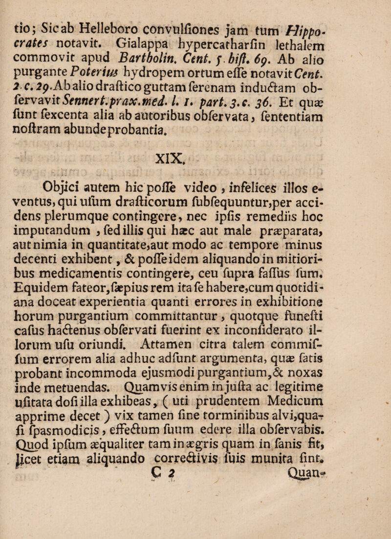tio; Sic ab Helleboro convulfiones jam tum Hippo¬ crates notavit. Gialappa hypercatharfin lethalem commovit apud Bartbolin. Cent.p bifl.6g. Ab alio purgante Poterius hydropem ortum effe notavit Cent. 2 c.2g. Ab alio draftico guttam fercnam indu&am ob- fervavitSennert.prax.med. I. /. part. 3. e. 36. Et qux funt fexcenta alia ab autoribus obfervata > fententiam noftram abundeprobantia. XIX. Objici autem hic polle video , infelices illos e- ventus, qui ufiim drafticorum fubfequuntur,per acci¬ dens plerumque contingere» nec ipfis remediis hoc imputandum »fed illis qui hac aut male praeparata, aut nimia in quantitate»aut modo ac tempore minus decenti exhibent, & polleidem aliquando in mitiori¬ bus medicamentis contingere, ceu fupra faffus fum. Equidem fateor,{*piusrem ita fe habere»cum quotidi¬ ana doceat experientia quanti errores in exhibitione horum purgantium committantur, quotque funefti cafus ha&enus obfervati fuerint ex inconiiderato il¬ lorum ufu oriundi. Attamen citra talem commif- fum erropem alia adhuc adfunt argumenta, qus fatis probant incommoda ejusmodi purgantium,& noxas inde metuendas. Quamvis enim in jufta ac legitime ufitata dofi illa exhibeas , ( uti prudentem Medicum apprime decet ) vix tamen fine torminibus alvi,qua-» fi fpasmodicis, effe&um fuum edere illa obfervabis. Quod ipfurn xqualiter taminxgris quam in fanis fit, licet etiam aliquando corre&ivis luis munita fint. C 2 Quan?