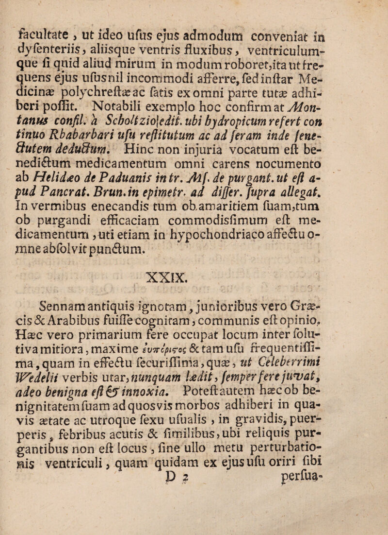 facultate } ut ideo ufus ejus admodum conveniat in dyfenteriis, aliisque ventris fluxibus, ventriculum¬ que fi quid aliud mirum in modum roboret,ita ut fre¬ quens ejus ufusnil incommodi afferre, fedinftar Me¬ dicina polychreftasac fatis ex omni parte tuta adhi¬ beri pollit. Notabili exemplo hoc confirm at Mon¬ tanus confil. a Scboltzio\edit. ubi hydropicum refert con tinuo Rbabarbari ufu reftitutum ac ad feram inde fene- ftutem dedudum. Hinc non injuria vocatum eft be¬ nedictum medicamentum omni carens nocumento ab Helidreo de Paduanis in tr. M f de purgant, ut eft a- pud Pancrat. Brun. in epimetr■ ad differ, fupra aUegat. In vermibus enecandis tum ohamaritiem fuam,tum ob purgandi efficaciam commodisfimum eft me¬ dicamentum , uti etiam in hypochondriaco affeCtu o- mneabfolvitpunCtum. XXIX. ■ ' ’ v- -. r / e . 1 >; ■ Sennam antiquis ignotam, junioribus vero Gra- cis & Arabibus fuiffe cognitam, communis eft opinio,. Hac vero primarium fere occupat locum infer folu- tiva mitiora, maxime ivwoptrac & tam ufu frequentifli- ma, quam in effeCtu fecuriflima, qua, ut Celeberrimi Wedelii verbis utar,nunquam Udit, femper fere juvat, adeo benigna eft & innoxia. Poteftautem hacob be¬ nignitatem fuam ad quosvis morbos adhiberi in qua¬ vis asta te ac utroque fexu ufualis > in gravidis, puer¬ peris, febribus acutis & fimilibus>ubi reliquis pur¬ gantibus non eft locus , fine ullo metu perturbatio¬ nis ventriculi, quam quidam ex ejus ufu oriri fibi P 2 perfuc»-