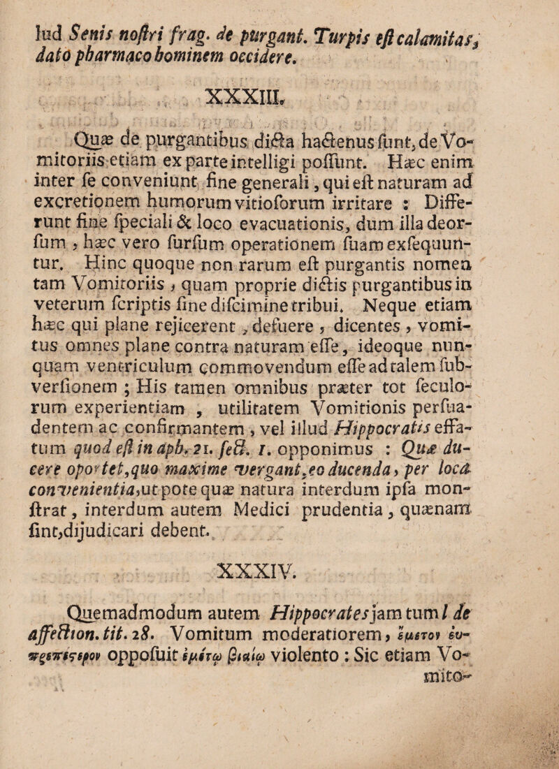 lud Senis noftri frag. de purgant. Turpis tfi calamitas, dato pharmaco bominem occidere. $ “i • M 'i Quas de purgantibus difta haflenus funt, de Vo¬ mitoriis etiam ex parte intelligi pofftmt. Hsc enim inter fe conveniunt fine generali, qui efl: naturam ad excretipnem humorum vitioforum irritare : Diffe¬ runt fine fpeciali & loco evacuationis, dum illa deor- fum , hsec vero furfum operationem fuamexfequun- tur. Hinc quoque non rarum eft purgantis nomen tam Vomitoriis , quam proprie diftis purgantibus in veterum fcriptis fine difciminetribui. Neque etiam h;£c qui plane rejicerent, defuere , dicentes , vomi¬ tus omnes plane contra naturam efie, ideoque nun¬ quam ventriculum commovendum efle ad talem fub- verfionem ; His tamen omnibus praeter tot feculo- rum experientiam , utilitatem Vomitionis perfua- dentern ac confirmantem , vel illud Hippocratis effa¬ tum quod ejl in apb, 21. fe8. 1. opponimus : Qu£ du¬ cere oportet,quo maxime 'vergant,ea ducenda > per loca cott7;r«/Vntfit,ut pote quas natura interdum ipfa mon- ftrat, interdum autem Medici prudentia , quasnanx fint,dijudicari debent. XXXIV. ' • Quemadmodum autem Hippocrates jam tum l de affeH10n.tit.28. Vomitum moderatiorem > spinr iv- srpTristpov oppofuit ip$rai violento: Sic etiam Vo¬ mito-