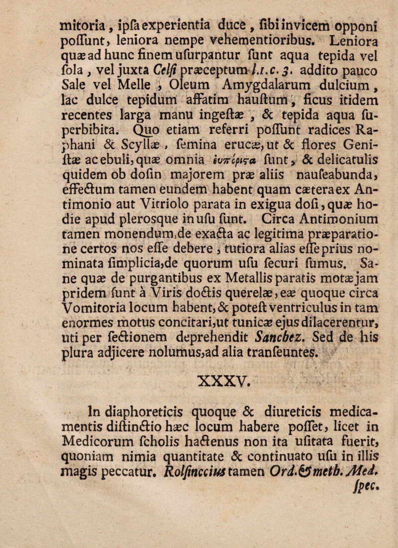 mitoria, ipfa experientia duce, fibi invicem opponi poliunt) leniora nempe vehementioribus. Leniora quas ad hunc finem ufurpantur funt aqua tepida vel fola , vel juxta Celfi prajcepturiv/.r.c. 3. addito pauco Sale vel Meile i Oleum Amygdalarum dulcium, lac dulce tepidum affatim hauftum, ficus itidem recentes larga manu ingeftae , & tepida aqua fu- perbibita. Quo etiam referri poliunt radices Ra¬ phani & Scyllae > femina erucse,ut& flores Geni- fta; ac ebuli, quas omnia itnrifv» funt » & delicatulis quidem ob dolin majorem prae aliis naufeabunda, effe&um tamen eundem habent quam casteraex An¬ ti monio aut Vitriolo parata in exigua doli, quas ho¬ die apud plerosque inufu funt. Circa Antiroonium tamen monendum.de exafta ac legitima praeparatio¬ ne certos nos effe debere >tutiora alias efleprius no¬ minata fimplicia,de quorum ufu fecuri fumus. Sa¬ ne quae de purgantibus ex Metallis paratis motas jam pridem funt a Viris doftis querelae > e* quoque circa Vomitoria locum habent, & poteft ventriculus in tam enormes motus concitari,ut tunica ejus dilacerentur, uti per fe&ionem deprehendit Sancbez. Sed de his plura adjicere nolumus,ad alia tranfeuntes. XXXV. In diaphoreticis quoque & diureticis medica¬ mentis diftin&io hsec locum habere poflet, licet in Medicorum fcholis ha«flenus non ita ufitata fuerit, quoniam nimia quantitate & continuato ufu in illis magis peccatur. Rolfmccius tamen Ord.^metb.Ated,