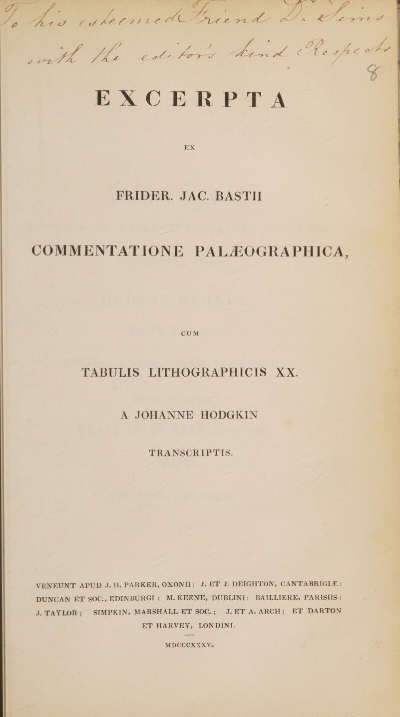 0 , v sr Y a /T 't <j y f /? z e /Yl^/ r /^ ,.*^ys. 4? '.S ^-r? Y /, Y-,Y y * YL- <r f EXCERPTA EX FRIDER. JAC. BASTIJ COMMENTATIONE PALtEOGRAPHICA, CUM TABULIS LITHOGR APHIC IS XX. A JOHANNE HODGKIN TRANSCRIPTIS. VENEUNT APUD J. H. PARKER. OXONII: J. ET J. DEIGHTON, CANTABRTGIE: DUNCAN ET SOC., EDINRURGI : M. KEENE, DUBLINI: BAILLIERE, PARISIIS: J. TAYLOR ; SIMPKIN, MARSHALL ET SOC. ; J. ET A. ARCH ; ET DARTON ET HARVEY, LONDINI. MDCCCXXXV