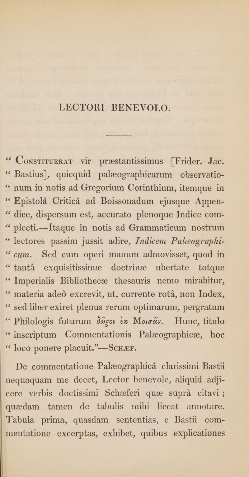 LECTORI BENEVOLO. “ Constituerat vir praestantissimus [Frider. Jac. “ Bastius], quicquid palaeographicarum observatio- “ num in notis ad Gregorium Corinthium, itemque in “ Epistola Critica ad Boissonadum ejusque Appen- “ dice, dispersum est, accurato plenoque Indice com- “ plecti.—Itaque in notis ad Grammaticum nostrum “ lectores passim jussit adire. Indicem Palceogrciphi- “ cum. Sed cum operi manum admovisset, quod in “ tantai exquisitissimae doctrinae ubertate totque “ Imperialis Bibliothecae thesauris nemo mirabitur, “ materia adeo excrevit, ut, currente rota, non Index, “ sed liber exiret plenus rerum optimarum, pergratum “ Philologis futurum SSgov Monroiv. Hunc, titulo “ inscriptum Commentationis Palaeographicae, hoc “ loco ponere placuit.”—Sceuef. De commentatione Palaeographica clarissimi Bastii nequaquam me decet. Lector benevole, aliquid adji¬ cere verbis doctissimi Schaeferi quae supra citavi ; quaedam tamen de tabulis mihi liceat annotare. Tabula prima, quasdam sententias, e Bastii com¬ mentatione excerptas, exhibet, quibus explicationes