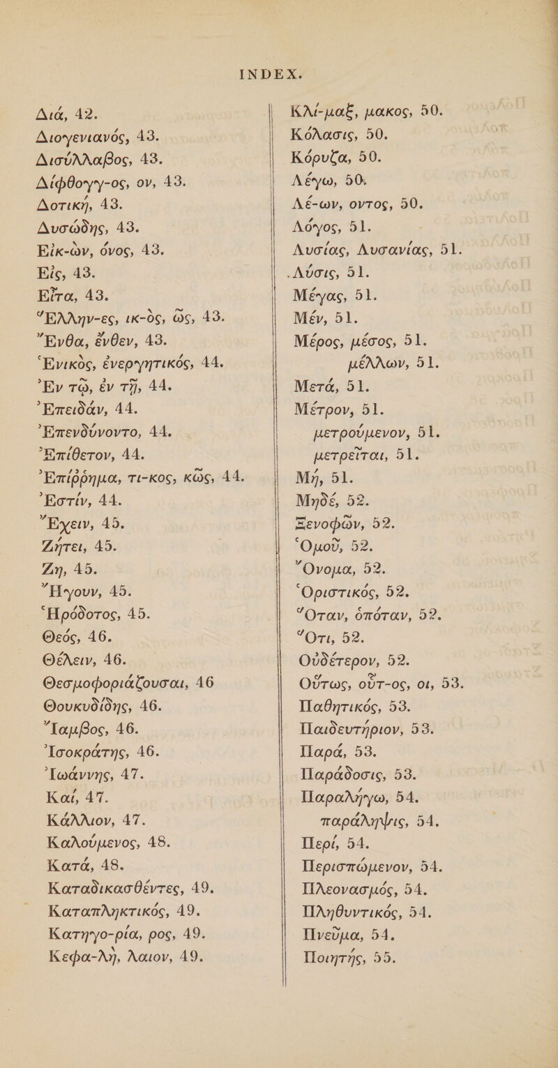 A/a, 42. A/o-yev/avo?, 43. A/ooAAa/3o?, 43. At<p6oyy-og, ov, 43. AoriKrj, 43. AvcrAdris, 43. E/k-cov, ovo?, 43. E/?, 43. Erra, 43. ‘'EAA^v-e?, /k-o?, £>?, 43. vEv0a, evOev, 43. ‘Ev/ko?, ivepyrjTiKos, 44. 5Ev to), ev r#, 44. 5E7re/8av, 44. 5E7rev^ovovro, 44. ^SiTTldsTOVf 44. 'Enippripa, n-Kog, kw?, 44. ’Eot/V, 44. vE%e/v, 45. Z^re/, 45. Zrj, 45. ^Hyoov, 45. 'Hpo^oro?, 45. ©eo?, 46. ©eAe/v, 46. Qecrpocpopia&vcrat, 46 QovKvdidrjs, 46. vIa/x/3o?, 46. 'Icro/cpcrn/?, 46. Icoavv?7?, 47. Ka/', 47. KaAA/ov, 47. KaAoo/xevo?, 48. Ka-ra, 48. KaradtKacrdevres, 49. KaTa7rA?;kt/ko?, 49. Karrjyo-pta, pog, 49. Ke<pa-Arj, Aa/ov, 49. KAt-pa^, paKog, 50. KoAaa/?, 50. Kopv^a, 50. Aeycx), 50, Ae-cov, ovro?, 50. Ao7o?, 51. Aucr/a?, Aocrav/a?, 51. .Aoa/?, 51. Me7a?, 5L Mev, 51. Mejoo?, pecrog, 51. jueAAwv, 51. Mera, 51. Merpov, 51. perpovpevov, 51. perpetrat, 51. Mij, 51. M^e, 52. Eevcxpcov, 52. 'Opov, 52. 'Ovopa, 52. cOpicrriKog, 52. c/OTav, o7rorav, 52, c/Ot/, 52. Oi)derepov, 52. OoTO)?, oot-o?, O/, 53. IIa6?7T//co?, 53. Ila/^eoT^jO/ov, 53. Ilapa, 53. Ilajoa^oo-/?, 53. ! napaA^Ya), 54. 'jrapdArjtjn^, 54. Il£jo/, 54. IIe|0/(J7rco/ievov, 54. IIAeovaa/io?, 54. ]3A?76ovt/ko?, 54. Ylveupa, 54. IIo/>yT^?, 55.