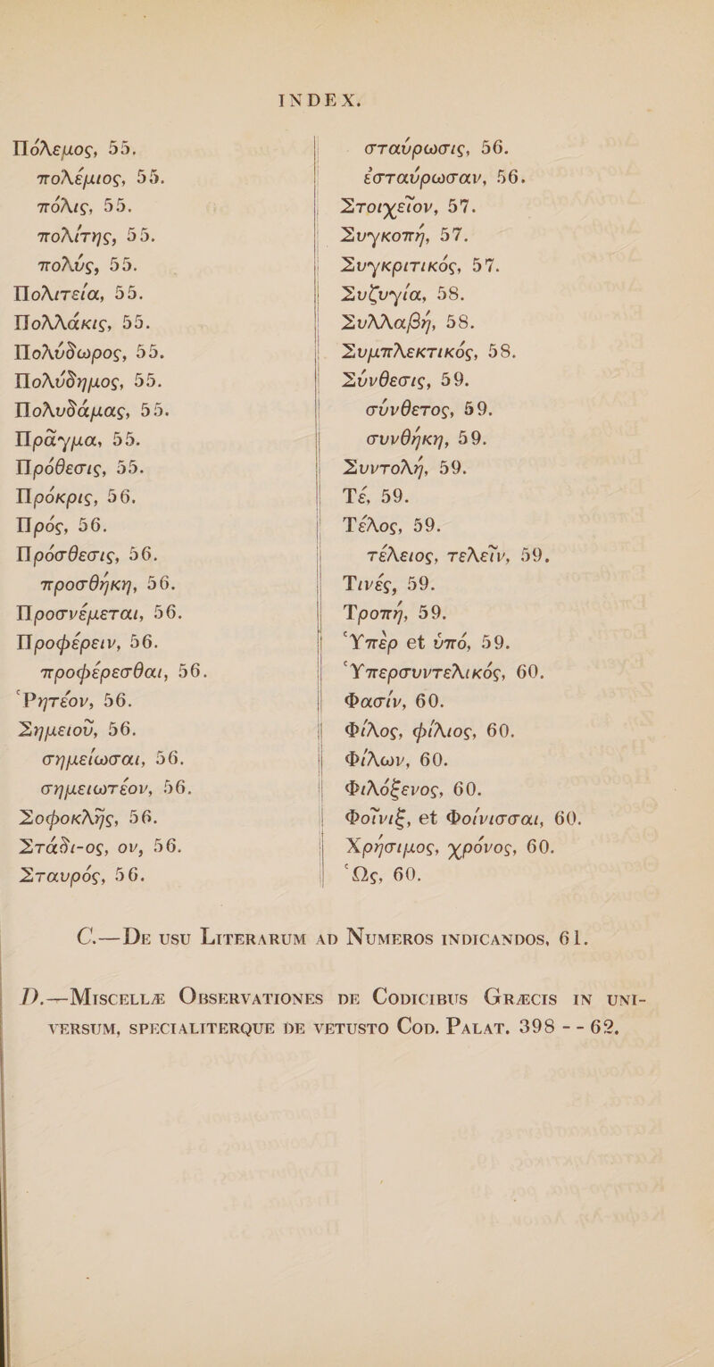 IIoAeuof, 55. (TTavpcxicris, 56. 'noAepuo9, 55. £(TTaDjOCt)(raE, 56. 7roAis, 55. 2to/^£?ov, 57. 'koAIty}^, 55. 'ZvyKOTrrj, 57. 7roAu?, 55. 2tryKpiriKos, 57. IIoA/T£/a, 55. | hv^vyta, 58. UoAAaKig, 55. 2uAAa/3^, 58. HoXvBcdpog, 55. 'Zvp.TrAeKTiKos, 58. HoAvBrjpog, 55. 2DE0£c^/s,, 59. 55. <TDE0£TO£, 59. HpayfjLa, 55. (TVvdfjKY}, 59. Upodecris, 55. 2vvroAr/, 59. IIpoKpig, 56. Te, 59. IIpo$, 56. TeAos, 59. IT,oocrdecris, 56. teAsios, teAe7v, 59. TTpocrQrjKY}, 56. T/E£f, 59. Upocrvsperai, 56. Tj007r^, 59. njoo^epe/v, 56. ! 'Y7T£p et D7TO, 59. TTpofpepsuOat, 56. YiTepcrvvTEAiKos, 60. P^Teov, 56. $acr/v, 60. 2rjpetov, 56. 3>/Aof, (fftAiog, 60. arpielfxXTaL, 56. <J>/Acoe, 60. (jrjpetLOTeov, 56. <$iA6i-evos, 60. 2o<poKArjs, 56. <&o7vii~, et $oi'vt<j(Tat, 60. 2ra^/-oj, oi/, 56. \pr]<JifjLos, 'xpovog, 60. 2ravp6s, 5 6. 60. C.—De usu Literarum ad Numeros indicandos, 61. D.—Mtscell^ Observationes de Codicibus Graecis in uni¬ versum, SPECIALTTERQUE DE VETUSTO CoD. PaLAT. 398 - - 62.