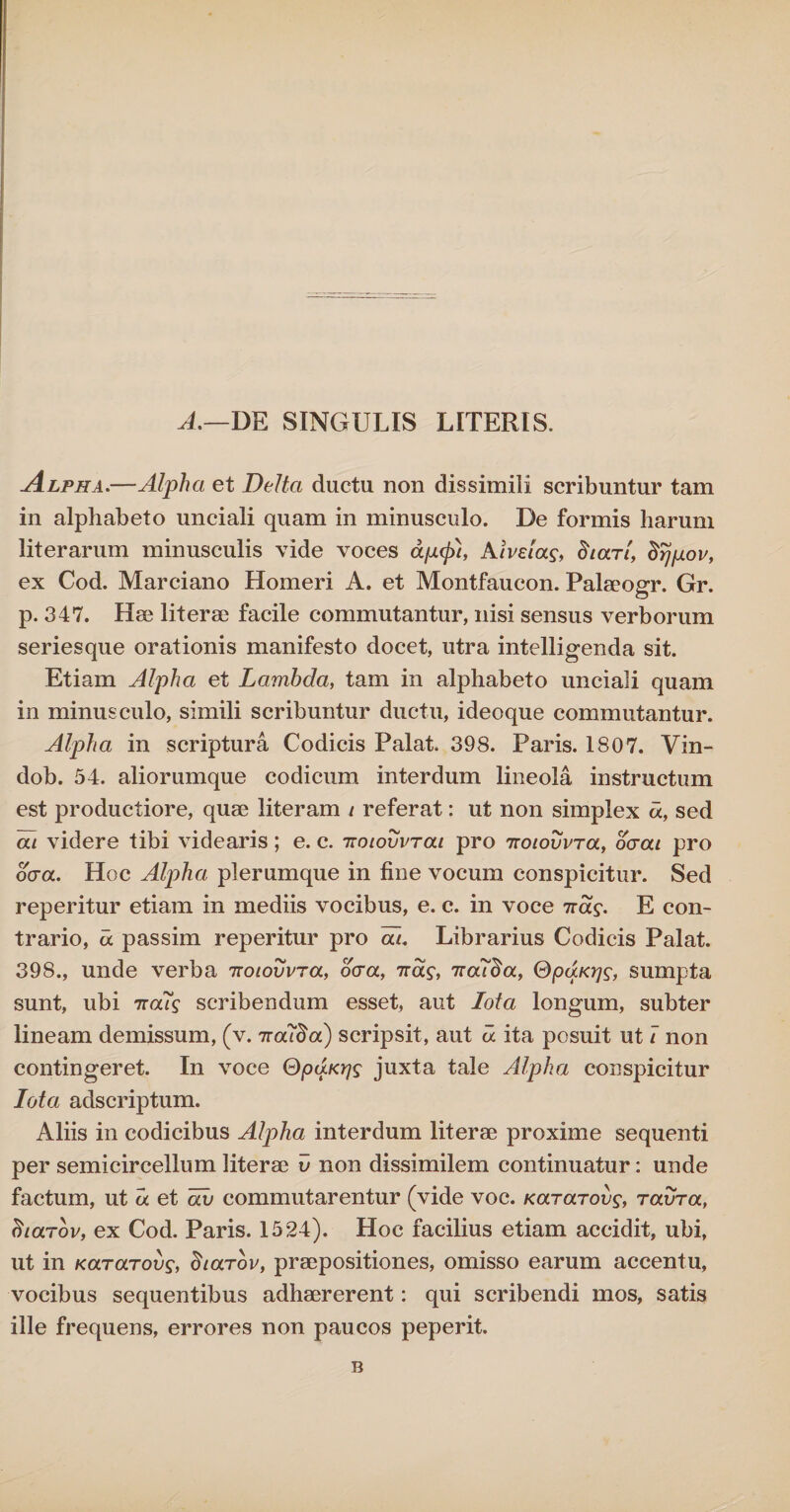 A.—DE SINGULIS LITERIS. Alpha.—Alpha et Delta ductu non dissimili scribuntur tam in alphabeto unciali quam in minusculo. De formis harum literarum minusculis vide voces aptcjlt, Aiveiag, Stari, Srjpov, ex Cod. Marciano Homeri A. et Montfaucon. Palaeogr. Gr. p. 347. Hae literae facile commutantur, nisi sensus verborum seriesque orationis manifesto docet, utra intelligenda sit. Etiam Alpha et Lambda, tam in alphabeto unciali quam in minusculo, simili scribuntur ductu, ideoque commutantur. Alpha in scriptura Codicis Palat. 398. Paris. 1807. Vin- dob. 54. aliorumque codicum interdum lineola instructum est productiore, quae literam t referat: ut non simplex d, sed at videre tibi videaris; e. c. ttotovvrai pro Ttotovvra, ocrat pro ocra. Hoc Alpha plerumque in fine vocum conspicitur. Sed reperitur etiam in mediis vocibus, e. c. in voce iras. E con¬ trario, d passim reperitur pro at. Librarius Codicis Palat. 398., unde verba 'Kotovvra, ocra, iras, Ttouda, QpaKrjs, sumpta sunt, ubi 7ra7g scribendum esset, aut Iota longum, subter lineam demissum, (v. ira7da) scripsit, aut d ita posuit ut t non contingeret. In voce QpaKrjg juxta tale Alpha conspicitur Iota adscriptum. Aliis in codicibus Alpha interdum literae proxime sequenti per semicircellum literae v non dissimilem continuatur: unde factum, ut d et di> commutarentur (vide voc. Kararoos, ravra, charov, ex Cod. Paris. 1524). Hoc facilius etiam accidit, ubi, ut in Kararoos, Starov, praepositiones, omisso earum accentu, vocibus sequentibus adhaererent: qui scribendi mos, satis ille frequens, errores non paucos peperit. B