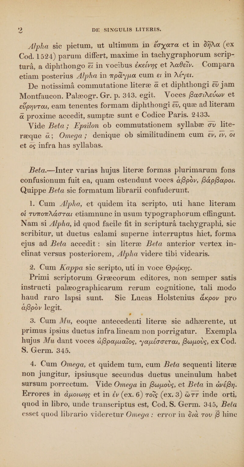 Alpha sic pictum, ut ultimum in eoyaTa et in Brj\a (ex Cod. 1524) parum differt, maxime in tachygraphorum scrip¬ tura, a diphthongo ei in vocibus iKetvrjg et AaOeiv. Compara etiam posterius Alpha in Trpdyga cum ei in Aeyei. De notissima commutatione literae a et diphthongi eu jam Montfaucon. Palaeogr. Gr. p. 343. egit. Voces fiacrtXevuv et eu)orjvrai, eam tenentes formam diphthongi eu, quae ad literam a proxime accedit, sumptae sunt e Codice Paris. 2433. Vide Beta; Epsilon ob commutationem syllabae cru lite- raeque a; Omega; denique ob similitudinem cum er, iv, ot et infra has syllabas. Beta.—Inter varias hujus literae formas plurimarum fons confusionum fuit ea, quam ostendunt voces aflpov, (dapflapot. Quippe Beta sic formatum librarii confuderunt. 1. Cum Alpha, et quidem ita scripto, uti hanc literam oi TVTumXaaTou etianmunc in usum typographorum effingunt. Nam si Alpha, id quod facile fit in scriptura tachygraphi, sic scribitur, ut ductus calami superne interruptus hiet, forma ejus ad Beta accedit : sin literae Beta anterior vertex in¬ clinat versus posteriorem, Alpha videre tibi videaris. 2. Cum Kappa sic scripto, uti in voce QpaKrjs. Primi scriptorum Graecorum editores, non semper satis instructi palaeographicarum rerum cognitione, tali modo haud raro lapsi sunt. Sic Lucas Holstenius aKpov pro afipov legit. # t 3. Cum Mu, eoque antecedenti literae sic adhaerente, ut primus ipsius ductus infra lineam non porrigatur. Exempla hujus Mu dant voces dfipaptouos, yapecrcreTat, /3copovg, ex Cod. S. Germ. 345. 4. Cum Omega, et quidem tum, cum Beta sequenti literae non jungitur, ipsiusque secundus ductus uncinulum habet sursum porrectum. Vide Omega in /3u)povs, et Beta in avs/3}]. Errores in dpoicogs et in iv (ex. 6) ro?f (ex. 3) wrr inde orti, quod in libro, unde transcriptus est, Cod. S. Germ. 345, Beta