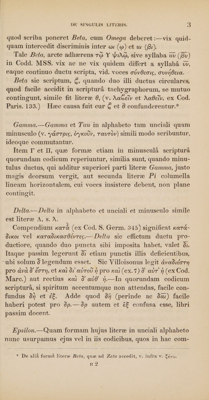 quod scriba poneret Beta, cum Omega deberet:—vix quid¬ quam intercedit discriminis inter co/ (w) et ut (fit). Tale Beta, arcte adhaerens rcp Y sive syllaba iiv (fiv) in Codd. MSS. vix ac ne vix quidem differt a syllaba fiv, eaque continuo ductu scripta, vid. voces (rvvdecrig, crvvrjdeia. Beta sic scriptum, g, quando duo illi ductus circulares, quod facile accidit in scriptura tachygraphorum, se mutuo contingunt, simile fit literae 6, (v. \aSeTv et \o.6e7v, ex Cod. Paris. 133.) Haec causa fuit cur £ et 6 confunderentur.* Gamma.—Gamma et Tau in alphabeto tam unciali quam minusculo (v. ydarpts, oyKovv, tolvtov) simili modo scribuntur, ideoque commutantur. Item F et II, quae formae etiam in minuscula scriptura quorundam codicum reperiuntur, similia sunt, quando minu¬ tulus ductus, qui additur superiori parti literae Gamma, justo magis deorsum vergit, aut secunda literae Pi columella lineam horizontalem, cui voces insistere debent, non plane contingit. Delta.—Delta in alphabeto et unciali et minusculo simile est literae A, s. A. Compendium Kara (ex Cod. S. Germ. 345) significat ko.t<x- dtKot vel KaradiKaadevTe^.— Delta sic effictum ductu pro¬ ductiore, quando duo puncta sibi imposita habet, valet St, Itaque passim legerunt di etiam punctis illis deficientibus, ubi solum § legendum esset. Sic Villoisonus legit dvadti<nrj pro avd d' earrj, et kou dt avrov rj pro «at (ex. 7) avr rj (ex Cod. Mare.) aut rectius kou d' avd' rj.—In quorundam codicum scriptura, si spiritum accentumque non attendas, facile con- fundus drj et Adde quod drj (perinde ac dat) facile haberi potest pro dp.— dp autem et ££ confusa esse, libri passim docent. Epsilon.—Quam formam hujus literae in unciali alphabeto nunc usurpamus ejus vel in iis codicibus, quos in hac com- * De alia forma literae Beta, quae ad Zeta accedit, v. infra v. fyru.