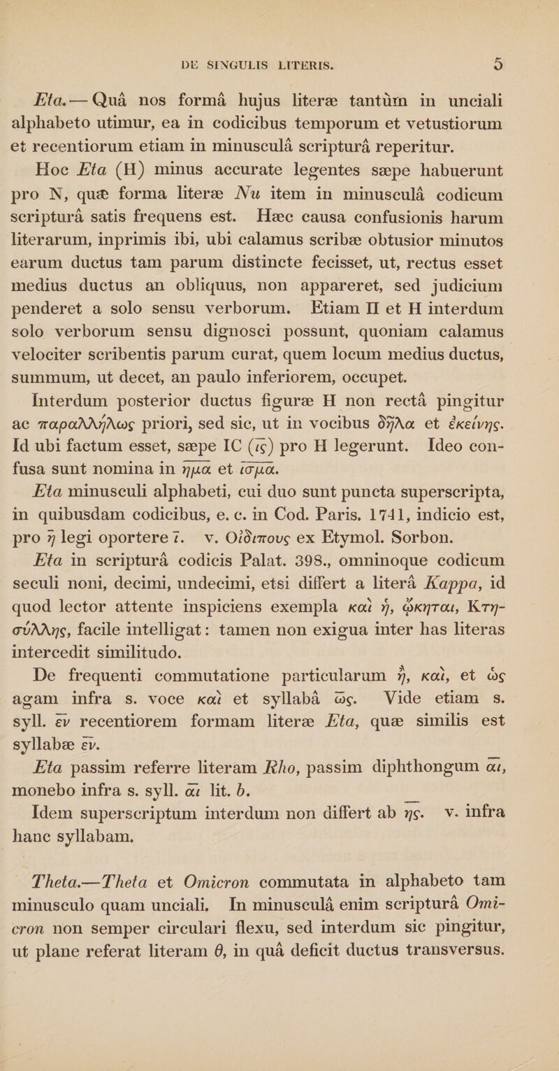Eta.— Qua nos forma hujus literae tanturn in unciali alphabeto utimur, ea in codicibus temporum et vetustiorum et recentiorum etiam in minuscula scriptura reperitur. Hoc Eta (H) minus accurate legentes saepe habuerunt pro N, quae forma literae Nu item in minuscula codicum scriptura satis frequens est. Haec causa confusionis harum literarum, inprimis ibi, ubi calamus scribae obtusior minutos earum ductus tam parum distincte fecisset, ut, rectus esset medius ductus an obliquus, non appareret, sed judicium penderet a solo sensu verborum. Etiam II et H interdum solo verborum sensu dignosci possunt, quoniam calamus velociter scribentis parum curat, quem locum medius ductus, summum, ut decet, an paulo inferiorem, occupet. Interdum posterior ductus figurae H non recta pingitur ac 7rapa?\\r]Acds priori, sed sic, ut in vocibus BrjAa et iKetvqs. Id ubi factum esset, saepe IC (/£) pro H legerunt. Ideo con¬ fusa sunt nomina in rjfj.a et tcrpa. Eta minusculi alphabeti, cui duo sunt puncta superscripta, in quibusdam codicibus, e. c. in Cod. Paris. 1741, indicio est, pro rj legi oportere 7. v. Oldtnovg ex Etymol. Sorbon. Eta in scriptura codicis Palat. 398., omninoque codicum seculi noni, decimi, undecimi, etsi differt a litera Kappa, id quod lector attente inspiciens exempla koli rj, cpKtjTou, Ktyj- crvKKris, facile intelligat: tamen non exigua inter has literas intercedit similitudo. De frequenti commutatione particularum rj, kou, et thf agam infra s. voce kou et syllaba tog. Vide etiam s. syll. Tv recentiorem formam literae Eta, quae similis est syllabae ii/. Eta passim referre literam Rho, p as sim diphthongum at, monebo infra s. syll. at lit. h. Idem superscriptum interdum non differt ab rj$. v. infra hanc syllabam. Theta.—Theta et Omicron commutata in alphabeto tam minusculo quam unciali. In minuscula enim scriptura Omi¬ cron non semper circulari flexu, sed interdum sic pingitur, ut plane referat literam 6, in qua deficit ductus transversus.