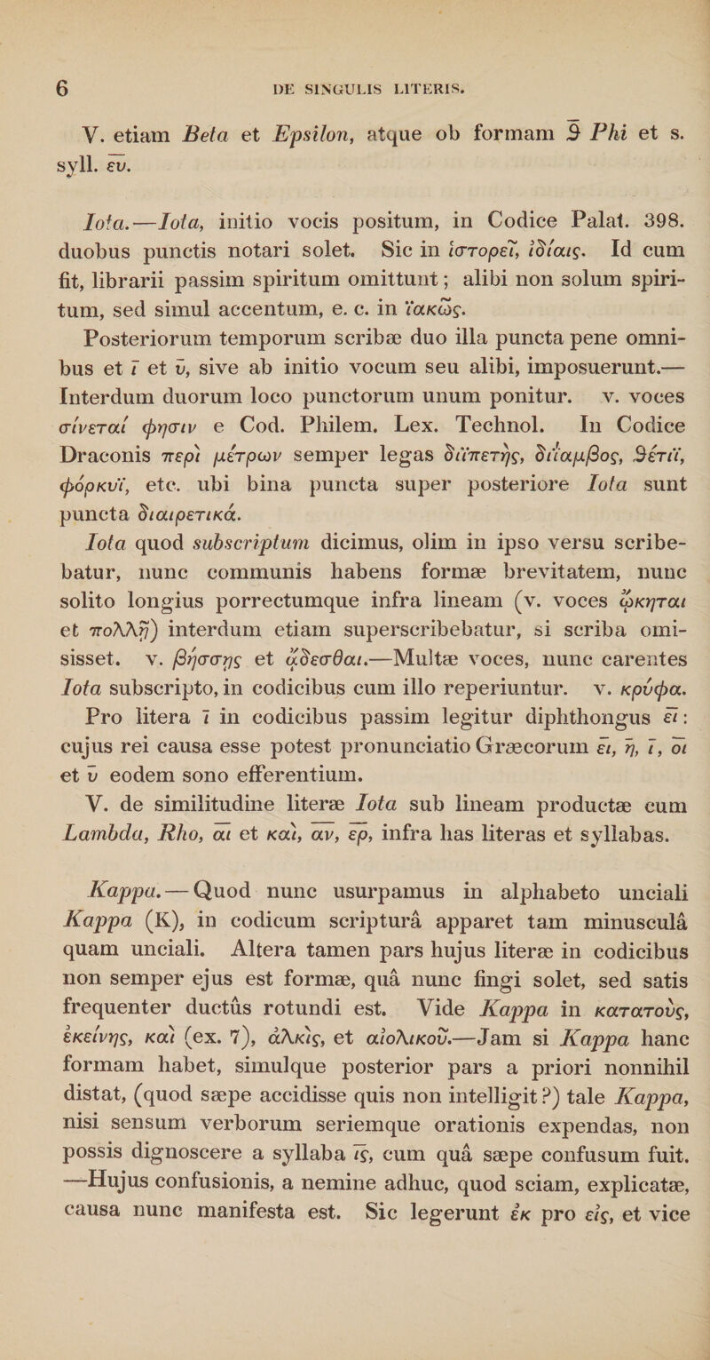 V. etiam Beta et Epsilon, atque ob formam S Phi et s. syll. ev. Iofa.—Iota, initio vocis positum, in Codice Palat. 398. duobus punctis notari solet. Sic in laropet, tdiatg. Id cum fit, librarii passim spiritum omittunt; alibi non solum spiri¬ tum, sed simul accentum, e. c. in ‘iaK&g. Posteriorum temporum scribae duo illa puncta pene omni¬ bus et 7 et v, sive ab initio vocum seu alibi, imposuerunt.— Interdum duorum loco punctorum unum ponitur, v. voces a iverat (prjcrtv e Cod. Philem. Lex. Technol. I11 Codice Draconis ttepi perpov semper legas otYirerrfg, duapfiog, Serti, (jyopKvt, etc. ubi bina puncta super posteriore Iota sunt puncta dtatperiKa. Iota quod subscriptum dicimus, olim in ipso versu scribe¬ batur, nunc communis habens formae brevitatem, nunc solito longius porrectumque infra lineam (v. voces ipKrjrat et iroXhrj) interdum etiam superscribebatur, si scriba omi¬ sisset. v. firjcro-rjg et udecrdat.—Multae voces, nunc carentes Iota subscripto, in codicibus cum illo reperiuntur. v. Kpixpa. Pro litera 7 in codicibus passim legitur diphthongus ei: cujus rei causa esse potest pronunciatio Graecorum et, r\, 7, oi et v eodem sono efferentium. V. de similitudine literae Iota sub lineam productae cum Lambda, Rho, at et Kat, av, ep, infra lias literas et syllabas. Kappa. — Quod nunc usurpamus in alphabeto unciali Kappa (K), in codicum scriptura apparet tam minuscula quam unciali. Altera tamen pars hujus literae in codicibus non semper ejus est formae, qua nunc fingi solet, sed satis frequenter ductus rotundi est. Vide Kappa in Kararovg, eKetvrjg, Kat (ex. 7), akt<)g, et atoXtKov.—Jam si Kappa hanc formam habet, simulque posterior pars a priori nonnihil distat, (quod saepe accidisse quis non intelligit ?) tale Kappa, nisi sensum verborum seriemque orationis expendas, non possis dignoscere a syllaba Tg, cum qua saepe confusum fuit. —Hujus confusionis, a nemine adhuc, quod sciam, explicatae, causa nunc manifesta est. Sic legerunt Ik pro eig, et vice