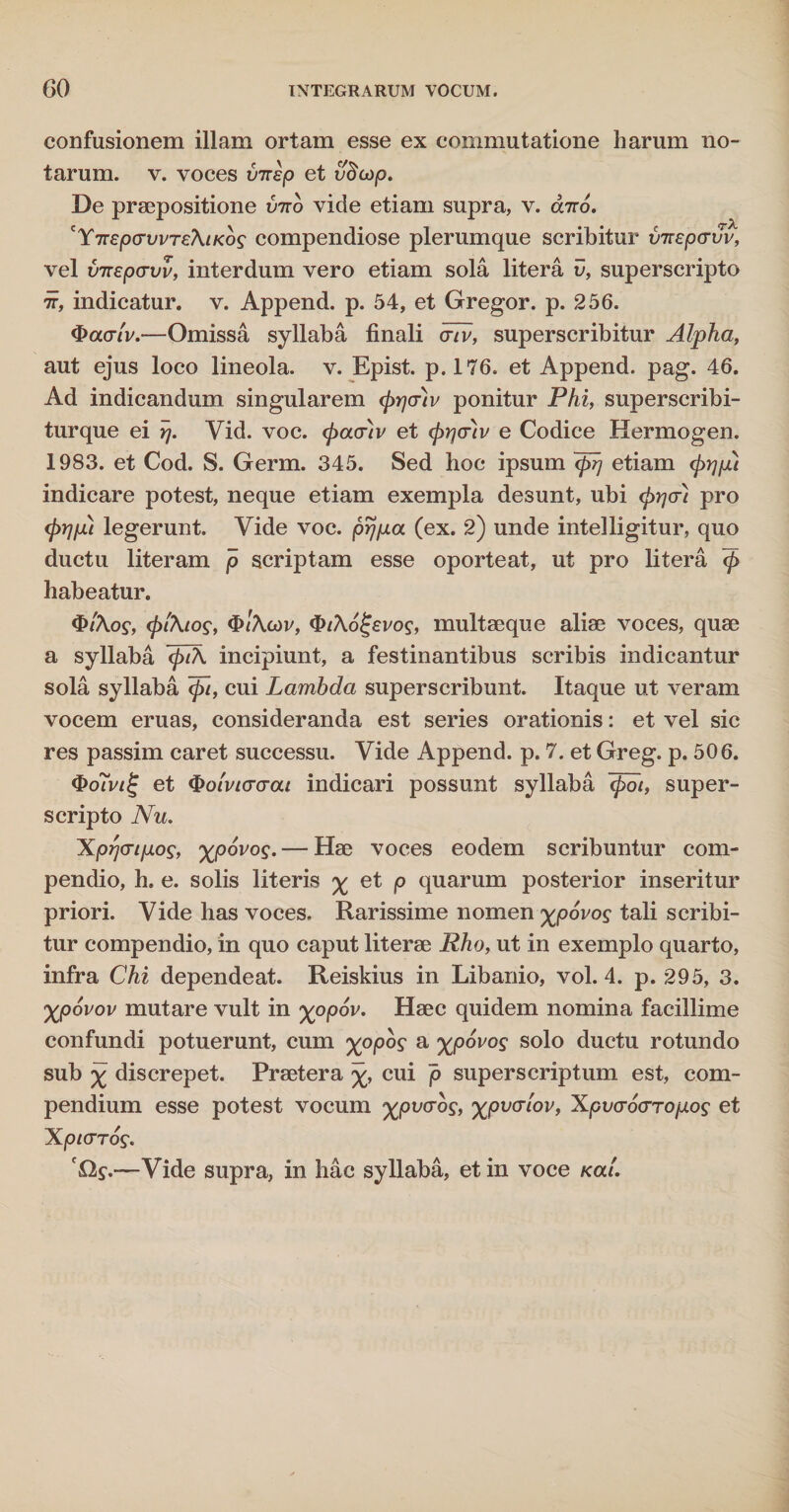confusionem illam ortam esse ex commutatione harum no¬ tarum. v. voces virsp et vdcdp. De praepositione vito vide etiam supra, v. cbro. cYTrepcrvvTeAtKbs compendiose plerumque scribitur vTtepavv, vel imepo-vv, interdum vero etiam sola litera v, superscripto •i, indicatur, v. Append. p. 54, et Gregor, p. 256. ®acr{v.—Omissa syllaba finali cnv, superscribitur Alpha, aut ejus loco lineola, v. Epist. p. 176. et Append. pag. 46. Ad indicandum singularem (prjauv ponitur Phi, superscribi- turque ei rj. Vid. voc. <pacr)v et (pqouv e Codice Hermogen. 1983. et Cod. S. Germ. 345. Sed hoc ipsum Tprj etiam cprjfu indicare potest, neque etiam exempla desunt, ubi (prjcri pro <prjpu legerunt. Vide voc. prjp.a (ex. 2) unde intelligitur, quo ductu literam p scriptam esse oporteat, ut pro litera <£ habeatur. «fr/Xof, (pi'\tos, $>t\cor, $t\ol;£vos, multaeque aliae voces, quae a syllaba <pi\ incipiunt, a festinantibus scribis indicantur sola syllaba cui Lambda superscribunt. Itaque ut veram vocem eruas, consideranda est series orationis: et vel sic res passim caret successu. Vide Append. p. 7. et Greg. p, 506. <I>o<V/£ et $oiviacrai indicari possunt syllaba ~<pot, super¬ scripto Nu. Xprjcripog, xpovog. — Hae voces eodem scribuntur com¬ pendio, h. e. solis literis % et p quarum posterior inseritur priori. Vide has voces. Rarissime nomen %p6vos tali scribi¬ tur compendio, in quo caput literae Rho, ut in exemplo quarto, infra Chi dependeat. Reiskius in Libanio, vol. 4. p. 295, 3. yjpovov mutare vult in %opdr. Haec quidem nomina facillime confundi potuerunt, cum xopog a %p6vos solo ductu rotundo sub % discrepet. Praetera cui p superscriptum est, com¬ pendium esse potest vocum xpvcrbs, xpvcrlov, Xpocrocrropog et Xpicrros. '£2$.—Vide supra, in hac syllaba, et in voce Kal.