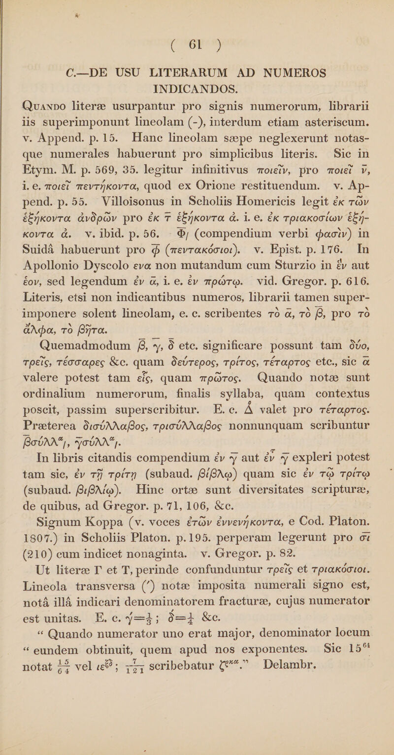 C.—DE USU LITERARUM AD NUMEROS INDICANDOS. Quando literae usurpantur pro signis numerorum, librarii iis superimponunt lineolam (-), interdum etiam asteriscum. v. Append. p. 15. Hanc lineolam saepe neglexerunt notas¬ que numerales habuerunt pro simplicibus literis. Sic in Etym. M. p. 569, 35. legitur infinitivus 7toie7v, pro ttoiei v, i. e. itolei 7TevrrjKovToc, quod ex Orione restituendum, v. Ap¬ pend. p. 55. Villoisonus in Scholiis Homericis legit ek rcov e^rjKovra avdpcov pro sk t e^rjKovra d. i. e. e/c rptaKoo-tcov e^rj- Kovra d. v. ibid. p. 56. <I>/ (compendium verbi (paouv) in Suida habuerunt pro ~(p (TiEvraKovioi). v. Epist. p. 176. In Apollonio Dyscolo eva non mutandum cum Sturzio in ev aut eov, sed legendum iv d, i. e. iv irpcorip. vid. Gregor, p. 616. Literis, etsi non indicantibus numeros, librarii tamen super¬ imponere solent lineolam, e. c. scribentes ro d, ro /3, pro ro a\cpa, ro /3rjra. Quemadmodum /3, y, § etc. significare possunt tam ch/o, rps7s, ricrcrapes & c. quam Bsvrepos, t piros, rer apros etc., sic d valere potest tam eTs, quam irpcoros. Quando notae sunt ordinalium numerorum, finalis syllaba, quam contextus poscit, passim superscribitur. E. c. A valet pro rerapros. Praeterea dtcrvK\al3os, rpicrvWa/3os nonnunquam scribuntur /3<xuAAa/, y(JvKKaf. In libris citandis compendium iv y aut iv y expleri potest tam sic, iv rrj rplrrj (subaud. /3//3A«) quam sic iv to rplrcp (subaud. /3t/3\lcp). Hinc ortae sunt diversitates scripturae, de quibus, ad Gregor, p. 71, 106, &c. Signum Koppa (v. voces ird>v ivvevrjKovra, e Cod. Platon. 1807.) in Scholiis Platon, p. 195. perperam legerunt pro <t7 (210) cum indicet nonaginta, v. Gregor, p. 82. Ut literae T et T, perinde confunduntur rpeis et rpictKocrtot. Lineola transversa (') notae imposita numerali signo est, nota illa indicari denominatorem fracturae, cujus numerator est unitas. E. c. y—% ; o=J &c. “ Quando numerator uno erat major, denominator locum “ eundem obtinuit, quem apud nos exponentes. Sic 1564 notat ~ vel te®; scribebatur Delambr.