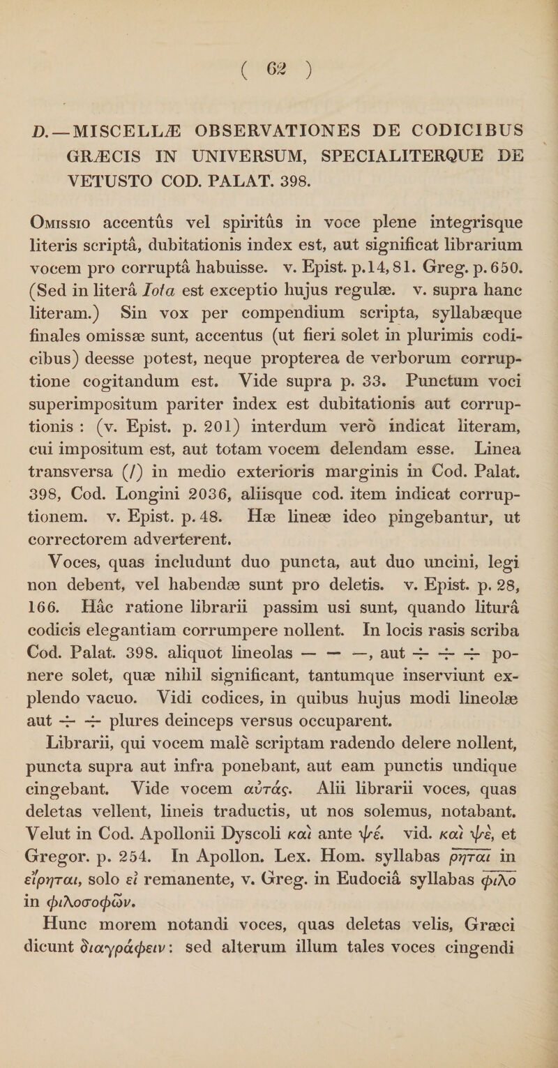 D. — MISCELLAE OBSERVATIONES DE CODICIBUS GRiECIS IN UNIVERSUM, SPECIALITERQUE DE VETUSTO COD. PALAT. 398. Omissio accentus vel spiritus in voce plene integrisque literis scripta, dubitationis index est, aut significat librarium vocem pro corrupta habuisse, v. Epist. p.14,81. Greg. p. 650. (Sed in litera Iota est exceptio hujus regulae, v. supra hanc literam.) Sin vox per compendium scripta, syllabaeque finales omissae sunt, accentus (ut fieri solet in plurimis codi¬ cibus) deesse potest, neque propterea de verborum corrup¬ tione cogitandum est. Vide supra p. 33. Punctum voci superimpositum pariter index est dubitationis aut corrup¬ tionis : (v. Epist. p. 201) interdum vero indicat literam, cui impositum est, aut totam vocem delendam esse. Linea transversa (/) in medio exterioris marginis in Cod. Palat. 398, Cod. Longini 2036, aliisque cod. item indicat corrup¬ tionem. v. Epist. p. 48. Hae lineae ideo pingebantur, ut correctorem adverterent. Voces, quas includunt duo puncta, aut duo uncini, legi non debent, vel habendae sunt pro deletis, v. Epist. p. 28, 166. Hac ratione librarii passim usi sunt, quando litura codicis elegantiam corrumpere nollent. In locis rasis scriba Cod. Palat. 398. aliquot lineolas — — —, aut ~—i—po¬ nere solet, quae nihil significant, tantumque inserviunt ex¬ plendo vacuo. Vidi codices, in quibus hujus modi lineolae aut ~ -f- plures deinceps versus occuparent. Librarii, qui vocem male scriptam radendo delere nollent, puncta supra aut infra ponebant, aut eam punctis undique cingebant. Vide vocem avrag. Alii librarii voces, quas deletas vellent, lineis traductis, ut nos solemus, notabant. Velut in Cod. Apollonii Dyscoli kcu ante vid. koli \j/ef et Gregor, p. 254. In Apollon. Lex. Hom. syllabas prjrou in eiprjTcu, solo ei remanente, v. Greg. in Eudocia syllabas <piAo in (j)t\0(T0<pLdV. Hunc morem notandi voces, quas deletas velis, Graeci dicunt (haypoupeiv: sed alterum illum tales voces cingendi