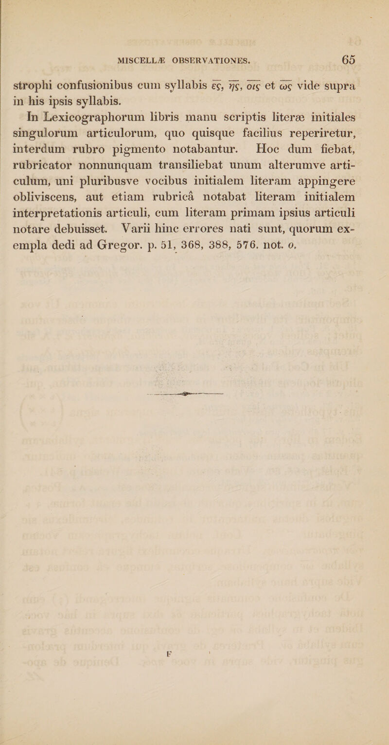 strophi confusionibus cum syllabis e$, rfs, ot$ et cos vide supra in his ipsis syllabis. In Lexicographorum libris manu scriptis literae initiales singulorum articulorum, quo quisque facilius reperiretur, interdum rubro pigmento notabantur. Hoc dum fiebat, rubricator nonnunquam transiliebat unum alterumve arti¬ culum, uni pluribusve vocibus initialem literam appingere obliviscens, aut etiam rubrica notabat literam initialem interpretationis articuli, cum literam primam ipsius articuli notare debuisset. Varii hinc errores nati sunt, quorum ex¬ empla dedi ad Gregor, p. 51, 368, 388, 576. not. o.