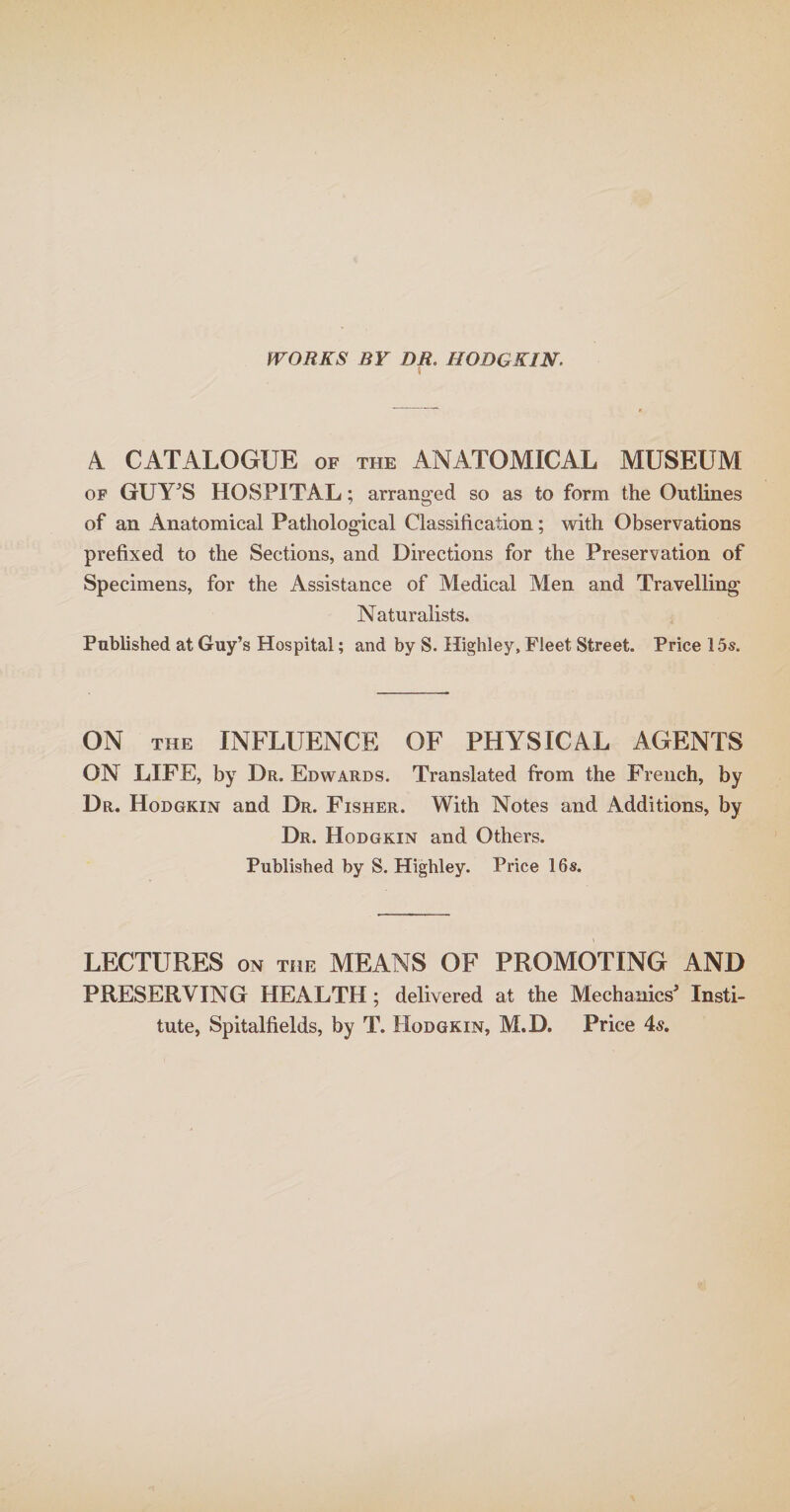 WORKS BY DR. HODQKIN. 5 4 CATALOGUE of the ANATOMICAL MUSEUM of GUYJS HOSPITAL; arranged so as to form the Outlines of an Anatomical Patliological Classification; with Observations prefixed to the Sections, and Directions for the Preservation of Specimens, for the Assistance of Medical Men and Travelling Naturalists. Published at Guy’s Hospital; and by S. Highley, Fleet Street. Price 15s. ON the INFLUENCE OF PHYSICAL AGENTS ON LIFE, by Dr. Edwards. Translated from the French, by Dr. Hodgkin and Dr. Fisher. With Notes and Additions, by Dr. Hodgkin and Others. Published by S. Highley. Price 16s. LECTURES on the MEANS OF PROMOTING AND PRESERVING HEALTH; delivered at the Mechanics3 Insti¬ tute, Spitalfields, by T. Hodgkin, M.D. Price 4«.