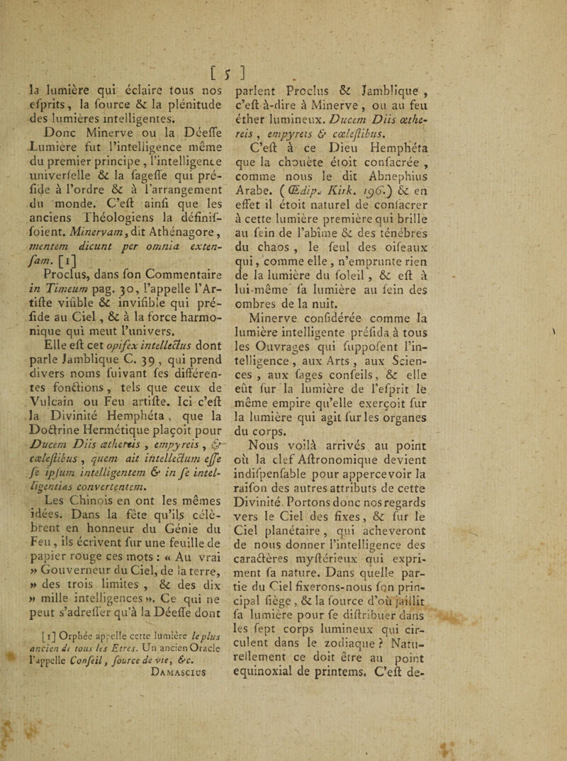 [ la lumière qui éclaire tous nos efprits, la fource 6c la plénitude des lumières intelligentes. Donc Minerve ou la Déeffe Lumière fut l’intelligence même du premier principe , l’intelligence univerfelle 6c la fageffe qui pré¬ fixe à l’ordre &amp; à l’arrangement du monde. C’eff ainfi que les anciens Théologiens la définif- foient. Minervam, dit Athénagore, vientem dicunt per omnia exten- fam. [i] Proclus, dans fon Commentaire in Timeum pag. 30, l’appelle l’Ar- tifte viiible 6c invifible qui pré- fide au Ciel, &amp; à la force harmo¬ nique qui meut l’univers. Elle eft cet opifex intdltclus dont parle Jamblique C. 39 , qui prend divers noms fuivant fes différen¬ tes fondions , tels que ceux de Vulcain ou Feu artifte. Ici c’eff la Divinité Hemphéta, que la Dodrine Hermétique plaçoit pour Ducem Diis tzthertis , empyreis , &amp;- cœlejlibus , quan ait ihtdUclum ejfe fe ipjum intelligentem &amp; in fe intel- ligentias convcrtentem. Les Chinois en ont les mêmes idées. Dans la fête qu’ils célè¬ brent en honneur du Génie du Feu , ils écrivent fur une feuille de papier rouge ces mots : « Au vrai » Gouverneur du Ciel, de ia terre, » des trois limites , 6c des dix » mille intelligences». Ce qui ne peut s’adreffer qu’à la Déeffe dont [1] Orphée appelle cette lumière lcplus ancien de tous les Etres. Un ancien Oracle l’appelle Confeil, fource de vie, &amp;c. DamasciüS î ] parlent Proclus ôc Jamblique , c’eff à-dire à Minerve , ou au feu éther lumineux. Ducem Diis œthe- reis , empyreis &amp; cœlejlibus. C’eft à ce Dieu Hemphéta que la chouète étoit confacrée , comme nous le dit Ab.nephius Arabe. ( (Edip.~ Kirk. ic)6'.) 6c en effet il étoit naturel de confacrer à cette lumière première qui brille au fein de l’abîme ôc des ténèbres du chaos , le feul des oifeaux qui, comme elle , n’emprunte rien de la lumière du foleil, 6c eft à lui-même fa lumière au fein des ombres de la nuit. Minerve confidérée comme la lumière intelligente préffda à tous les Ouvrages qui fuppofent l’in¬ telligence , aux Arts , aux Scien¬ ces , aux fages confeils, ôc elle eût fur la lumière de l’efprit le même empire qu’elle exerçoit fur la lumière qui agit furies organes du corps. Nous voilà arrivés au point 011 la clef Affronomique devient indifpenfable pour appercevoir la raifon des autres attributs de cette Divinité. Portons donc nos regards vers le Ciel des fixes, ôc fur le Ciel planétaire, qui achèveront de nous donner l’intelligence des caractères myfférieux nui expri¬ ment fa nature. Dans quelle par¬ tie du Ciel fixerons-nous fon prin¬ cipal liège , ôc la fource d’où jaillit fa lumière pour fe diftribuer dans les fept corps lumineux qui cir¬ culent dans le zodiaque ? Natu¬ rellement ce doit être au point équinoxial de printems. C’eff de-