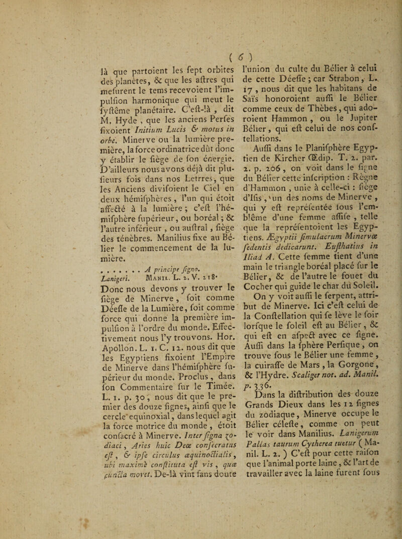 ( là que partaient les fept orbites des planètes, &amp; que les affres qui mefurent le tems recevoient l’irn- puîfion harmonique qui meut le fyftême planétaire. C'eft-!à , dit M. Hyde , que les anciens Perfes fixoient Initium Lucis &amp; motus in orbe. Minerve ou la lumière pre¬ mière, la force ordinatrice dut donc y établir le liège de fon énergie. D’ailleurs nous avons déjà dit plu* fleurs fois dans nos Letrres, que les Anciens divifoient le Ciel en deux hémifphères , l’un qui étoit affetté à la lumière ; c’eft Phé- mifphère fupérieur, ou boréal ; &amp; l’autre inférieur , ou auffral, liège de3 ténèbres. Manilius fixe au Bé¬ lier le commencement de la lu¬ mière. .A principe figno. Lanigère. Manil. L. i. V. i t 8* Donc nous devons y trouver le liège de Minerve, foit comme Déelle de la Lumière, foit comme force qui donne la première im- pulfion à l’ordre du monde. Effec¬ tivement nous l’y trouvons. Hor. Apollon. L. ït C. il. nous dit que les Egyptiens fixoient l’Empire de Minerve dans l’hémifphète fu¬ périeur du monde. Proclus , dans Ion Commentaire fur le Timée. L. i. p. 30 , nous dit que le pre¬ mier des douze lignes, ainfi que le cercle'équinoxial, dans lequel agit la force motrice du monde , étoit confacré à Minerve. InterJigna {o- diaci , Aries huic Dece conj'ecratus ejl, &amp; ipfe circulas cequinoclialis, ubi maximb confiituta ejl vis , quce puncta movet. De-là vint fans doute &gt; ) l’union du culte du Bélier à celui de cette Déeffe ; car Strabon, L., 17 , nous dit que les habitans de Sais honoroient aufii le Bélier comme ceux de Thèbes , qui ado- roient Hammon , ou le Jupiter Bélier, qui eff celui de nos conf- tellations. Aufii dans le Planifphère Egyp¬ tien de Kircher CSdip. T, 2. par. 2. p. 266 , on voit dans le ligne du Bélier cette inlcription : Règne d'Hammon , unie à celle-ci : fiège d’ifis ,'un des noms de Minerve , qui y efi: reprèler.tée lous l’ern- blême d’une femme afiife , telle que la repréfentoient les Egyp¬ tiens. Ægyptii Jimulacrum Minervœ fedentis dedicarunt. Eujlhatius in Iliad A. Cette femme tient d’une main le triangle boréal placé fur le Bélier, &amp; de l’autre le fouet du Cocher qui guide le char du Soleil. On y voit aufii le ferpent, attri¬ but de Minerve. Ici c’eft celui de la Confiellation qui fe lève le foir lorfque le foleil efi: au Bélier, &amp;c qui efi: en afpeft avec ce figne. Aufii dans la fphère Perfique, on trouve fous le Bélier une femme , la cuiraffe de Mars , la Gorgone, &amp; l’Hydre. Scaliger not. ad. Manil. p. 336. Dans la diftribution des douze Grands Dieux dans les 12 lignes du zodiaque, Minerve occupe le Bélier célefie, comme on peut le voir dans Manilius. Lanigerum F allas taurum Cytherea tuetur ( Ma¬ nil. L. 2. ) C’eft pour cette radon que l’animal porte laine , &amp; Part de travailler avec la laine furent fous