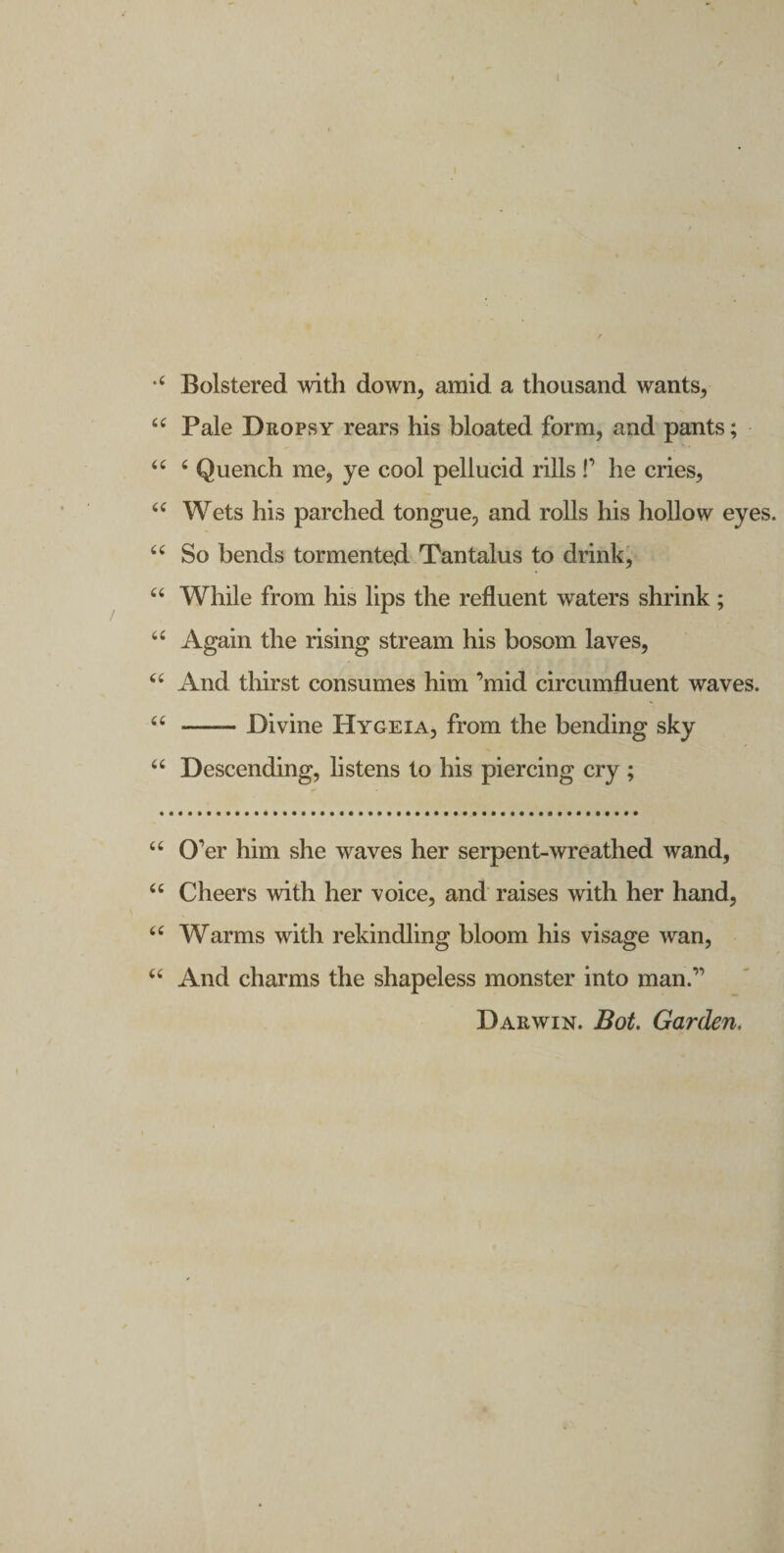 l Bolstered with down, amid a thousand wants, Pale Dropsy rears his bloated form, and pants; ‘‘ ‘ Quench me, ye cool peliucid rills !’ he cries, Wets his parched tongue, and rolls his hoUow eyes. “ So bends tormented Tantalus to drink, While from his lips the refluent waters shrink ; ‘‘ Again the rising stream his bosom laves, And thirst consumes him ’mid circumfluent waves. ‘‘ -Divine Hygeia, from the bending sky “ Descending, listens to his piercing cry ; “ 0’er him she waves her serpent-wreathed wand, “ Cheers with her voice, and raises with her hand, Warms with rekindling bloom his visage wan, ‘‘ And charms the shapeless monster into man.” Darwin. Bot. Garden.