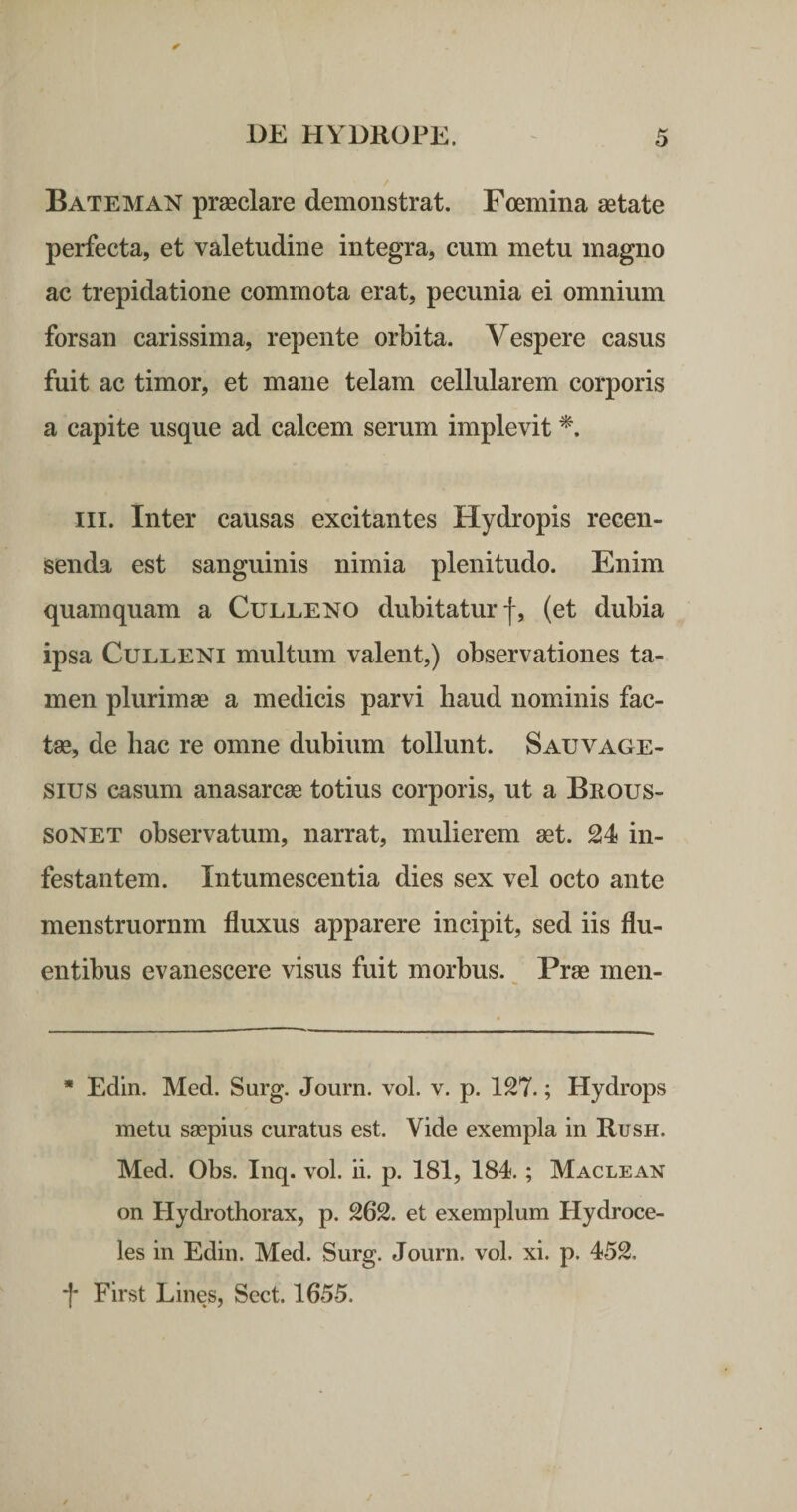 Bateman praeclare demonstrat. Foemina aetate perfecta, et valetudine integra, cum metu magno ac trepidatione commota erat, pecunia ei omnium forsan carissima, repente orbita. Vespere casus fuit ac timor, et mane telam cellularem corporis a capite usque ad calcem serum implevit III. Inter causas excitantes Hydropis recen¬ senda est sanguinis nimia plenitudo. Enim quamquam a Culleno dubitatur f, (et dubia ipsa CuLLENi multum valent,) observationes ta¬ men plurimae a medicis parvi haud nominis fac¬ tae, de hac re omne dubium tollunt. Sauvage- sius casum anasarcae totius corporis, ut a Brous- soNET observatum, narrat, mulierem aet. 24 in¬ festantem. Intumescentia dies sex vel octo ante menstruornm fluxus apparere incipit, sed iis flu¬ entibus evanescere visus fuit morbus. ^ Prae meii- * Edin. Med. Surg. Journ. vol. v. p. 127.; Hydrops metu saepius curatus est. Vide exempla in Rush. Med. Obs. Inq. vol. ii. p. 181, 184.; Maclean on Hydrothorax, p. 262. et exemplum Hydroce¬ les in Edin. Med. Surg. Journ. vol. xi. p. 452. f First Lines, Sect. 1655.