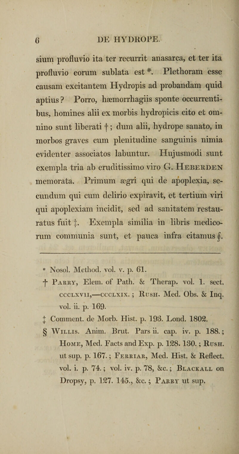 sium profluvio ita ter recurrit anasarca, et ter ita profluvio eorum sublata est Plethoram esse causam excitantem Hydropis ad probandam quid aptius ? Porro, haemorrhagiis sponte occurrenti¬ bus, homines alii ex morbis hydropicis cito et om¬ nino sunt liberati f; dum alii, hydrope sanato, in morbos graves cum plenitudine sanguinis nimia evidenter associatos labuntur. Hujusmodi sunt exempla tria ab eruditissimo viro G. Hebeuden memorata. Primum segri qui de apoplexia, se¬ cundum qui cum delirio expiravit, et tertium viri qui apoplexiam incidit, sed ad sanitatem restau¬ ratus fuit l. Exempla similia in libris medico¬ rum communia sunt, et pauca infra citamus^. * Nosol. Method. voL v. p. 61. -|- Parry, Elem. of Path. &amp; Therap. voL 1. sect, cccLXvii,—cccLxix.; Rush. Med. Obs. &amp; Inq. vol. ii. p. 169- f Comment. de Morb. Hist. p. 193. Lorid. 1802. § WiLLis. Anim. Brut. Pars ii. cap. iv. p. 188.; Home, Med. Facts and Exp. p. 128.130.; Rush. ut sup, p. 167.; Ferriar, Med. Hist. &amp; Reflect. vol. i. p. 74.; vol. iv. p. 78, &amp;c.; Blackall on Dropsy, p. 127. 145., &amp;c.; Parry ut sup.