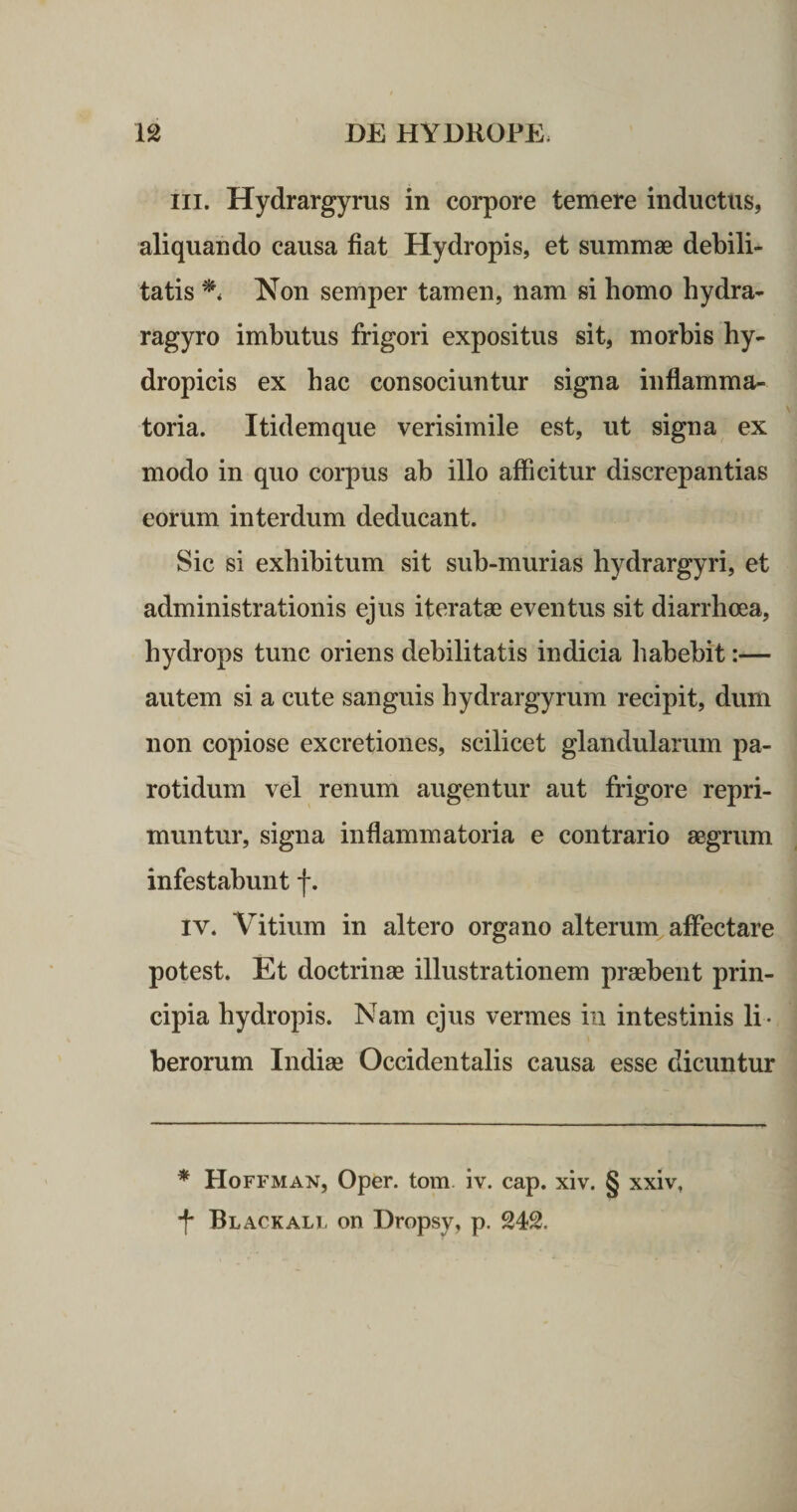 III. Hydrargyrus in corpore temere inductus, aliquando causa fiat Hydropis, et summae debili¬ tatis Non semper tamen, nam si homo hydra- ragyro imbutus frigori expositus sit, morbis hy¬ dropicis ex hac consociuntur signa inflamma¬ toria. Itidemque verisimile est, ut signa ex modo in quo corpus ab illo afficitur discrepantias eorum interdum deducant. Sic si exhibitum sit sub-murias hydrargyri, et administrationis ejus iteratae eventus sit diarrhoea, hydrops tunc oriens debilitatis indicia habebit:— autem si a cute sanguis hydrargyrum recipit, dum non copiose excretiones, scilicet glandularum pa¬ rotidum vel renum augentur aut frigore repri¬ muntur, signa inflammatoria e contrario aegrum infestabunt f. IV. Vitium in altero organo alterum^ affectare potest. Et doctrinae illustrationem praebent prin¬ cipia hydropis. Nam ejus vermes in intestinis li¬ berorum Indiae Occidentalis causa esse dicuntur * Hoffman, Oper. tom iv. cap. xiv. § xxiv, •f* Black ALI- on Dropsy, p. 242.